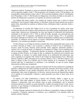 Exposición de Motivos del Código Civil Guatemalteco Decreto Ley 106
9
Organismo Judicial. Tomando en cuenta esa supresión distribuimos las materias en cinco libros,
con los siguientes acápites: Libro 1º, De las personas y de la familia; Libro 2º De los Bienes y de
la propiedad y demás derechos reales; Libro 3º, De la sucesión hereditaria: Libro 4º. Del Registro
de la Propiedad; y Libro 5º. Del Derecho de obligaciones. Este último dividido en dos partes: la
primera, de obligaciones en general, y la segunda, de contratos en particular.
Los códigos Que hemos citado y los restantes de América tienen más o menos la misma
distribución. Aún el propio Código alemán y el del Brasil, fuera de la parte general, que ocupa el
primer libro, desarrollan las materias en idéntica forma, refiriéndose todos a personas, bienes y
obligaciones.
Al disponerse la revisión del Código Civil, se tuvo el propósito de incluir varias leyes
emitidas por decretos del Congreso sobre instituciones que deben quedar comprendidas en dicho
cuerpo legal. Aparecen por consiguiente las leyes que regulan la celebración del matrimonio,
contenidas en los decretos 1145 y 1289; la unión de hecho, ajustada a las prescripciones del
decreto numero 444; la adopción, restablecida por el decreto número 375; y la propiedad
horizontal, legislada en el Decreto 1318. Además de abundantes modificaciones en instituciones
conocidas, se establecen nuevas figuras en nuestro ordenamiento jurídico, como la propiedad
fiduciaria, y los contratos que adelante se mencionan.
El Libro Primero es el Código de Familia en donde debe estar comprendido todo cuanto a ella
se refiere. Principia el Titule. I con la persona y continúa el Titulo II con el matrimonio, el
divorcio, unión de hecho, filiación, patria potestad, tutela, adopción, patrimonio familiar y
registro civil. La unión de hecho y la adopción se incorporan al Código, con las modificaciones
que en su lugar se detallan. El patrimonio familiar, no obstante su naturaleza de derecho real,
se agrega al Libro Primero, en el lugar en Que se establecen las relaciones de la familia, para
cuyo beneficio se instituye. Lo mismo puede decirse de la celebración del matrimonio, que
estuvo regulado en el capítulo VIII, Título IV del Código de Enjuiciamiento Civil y Mercantil,
Decreto Legislativo 2009, reformado por los decretos números 1145 y 1289 del Congreso y que
ahora se agrega al libro de la familia, pues la forma solemne de la ceremonia, es requisito
esencial para que el matrimonio se constituya y sea declarado, sin que los jueces tengan
intervención en dicho acto extrajudicial.
La protección de la mujer casada, organizar la familia sobre la base jurídica de la igualdad de
derechos y obligaciones de ambos cónyuges la protección, asimismo, de los hijos menores, en las
diferentes situaciones en que puedan encontrarse ante los actos de sus padres que les sean
perjudiciales, tales como la separación y el divorcio, motivan una serie de disposiciones legales
en el capítulo de la paternidad y filiación y patria potestad, cuya falta se hacia sentir en la
legislación.
El registro civil debe modernizarse y hacerse más eficiente, rápido y seguro en sus
operaciones. Sería ideal adoptar el sistema Kardex u otro similar, en vez de llevar libros
impresos o manuscritos, pero esta reforma exige un gasto extraordinario, que la situación
económica del país no permite su actual realización. Cuando esto pueda llevarse a cabo, será el
Ejecutivo el que disponga la modernización del sistema, pues el cambio será motivo de una
disposición reglamentaria.
El Libro Segundo contiene la clasificación de los Bienes, la propiedad y modos de adquirirla,
la posesión y titulación supletoria, el usufructo, uso y habitación y los derechos reales de
garantía: prenda e hipoteca.
 