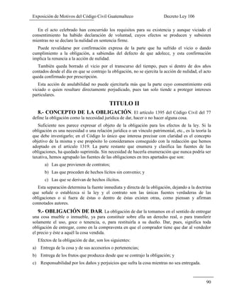 Exposición de Motivos del Código Civil Guatemalteco Decreto Ley 106
90
En el acto celebrado han concurrido los requisitos para su existencia y aunque viciado el
consentimiento ha habido declaración de voluntad, cuyos efectos se producen y subsisten
mientras no se declare la nulidad en sentencia firme.
Puede revalidarse por confirmación expresa de la parte que ha sufrido el vicio o dando
cumplimiento a la obligación, a sabiendas del defecto de que adolece, y esta confirmación
implica la renuncia a la acción de nulidad.
También queda borrado el vicio por el transcurso del tiempo, pues si dentro de dos años
contados desde el día en que se contrajo la obligación, no se ejercita la acción de nulidad, el acto
queda confirmado por prescripción.
Esta acción de anulabilidad no puede ejercitarla más que la parte cuyo consentimiento está
viciado o quien resultare directamente perjudicado, pues tan solo tiende a proteger intereses
particulares.
TITULO II
8.- CONCEPTO DE LA OBLIGACIÓN. El artículo 1395 del Código Civil del 77
define la obligación como la necesidad jurídica de dar, hacer o no hacer alguna cosa.
Suficiente nos parece expresar el objeto de la obligación para los efectos de la ley. Si la
obligación es una necesidad o una relación jurídica o un vínculo patrimonial, etc., es la teoría la
que debe investigarlo; en el Código lo único que interesa precisar con claridad es el concepto
objetivo de la misma y ese propósito lo consideramos conseguido con la redacción que hemos
adoptado en el artículo 1319. La parte restante que enumera y clasifica las fuentes de las
obligaciones, ha quedado suprimida. Sin necesidad de hacerla enumeración que nunca podría ser
taxativa, hemos agrupado las fuentes de las obligaciones en tres apartados que son:
a) Las que provienen de contratos;
b) Las que proceden de hechos lícitos sin convenio; y
c) Las que se derivan de hechos ilícitos.
Esta separación determina la fuente inmediata y directa de la obligación, dejando a la doctrina
que señale o establezca si la ley y el contrato son las únicas fuentes verdaderas de las
obligaciones o si fuera de éstas o dentro de éstas existen otras, como piensan y afirman
connotados autores.
9.- OBLIGACIÓN DE DAR. La obligación de dar la tomamos en el sentido de entregar
una cosa mueble o inmueble, ya para constituir sobre ella un derecho real, o para transferir
solamente el uso, goce o tenencia, o, para restituirla a su dueño. Dar, pues, significa toda
obligación de entregar, como en la compraventa en que el comprador tiene que dar al vendedor
el precio y éste a aquél la cosa vendida.
Efectos de la obligación de dar, son los siguientes:
a) Entrega de la cosa y de sus accesorios o pertenencias;
b) Entrega de los frutos que produzca desde que se contrajo la obligación; y
c) Responsabilidad por los daños y perjuicios que sufra la cosa mientras no sea entregada.
 
