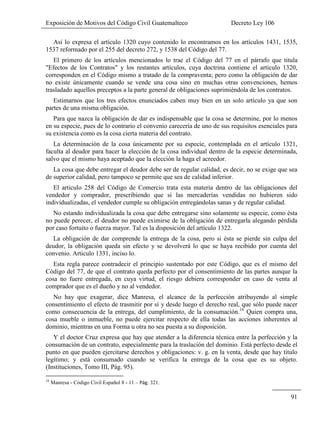 Exposición de Motivos del Código Civil Guatemalteco Decreto Ley 106
91
Así lo expresa el artículo 1320 cuyo contenido lo encontramos en los artículos 1431, 1535,
1537 reformado por el 255 del decreto 272, y 1538 del Código del 77.
El primero de los artículos mencionados lo trae el Código del 77 en el párrafo que titula
"Efectos de los Contratos" y los restantes artículos, cuya doctrina contiene el articulo 1320,
corresponden en el Código mismo a tratado de la compraventa; pero como la obligación de dar
no existe únicamente cuando se vende una cosa sino en muchas otras convenciones, hemos
trasladado aquellos preceptos a la parte general de obligaciones suprimiéndola de los contratos.
Estimarnos que los tres efectos enunciados caben muy bien en un solo artículo ya que son
partes de una misma obligación.
Para que nazca la obligación de dar es indispensable que la cosa se determine, por lo menos
en su especie, pues de lo contrario el convenio carecería de uno de sus requisitos esenciales para
su existencia como es la cosa cierta materia del contrato.
La determinación de la cosa únicamente por su especie, contemplada en el artículo 1321,
faculta al deudor para hacer la elección de la cosa individual dentro de la especie determinada,
salvo que el mismo haya aceptado que la elección la haga el acreedor.
La cosa que debe entregar el deudor debe ser de regular calidad, es decir, no se exige que sea
de superior calidad, pero tampoco se permite que sea de calidad inferior.
El articulo 258 del Código de Comercio trata esta materia dentro de las obligaciones del
vendedor y comprador, prescribiendo que si las mercaderías vendidas no hubieren sido
individualizadas, el vendedor cumple su obligación entregándolas sanas y de regular calidad.
No estando individualizada la cosa que debe entregarse sino solamente su especie, como ésta
no puede perecer, el deudor no puede eximirse de la obligación de entregarla alegando pérdida
por caso fortuito o fuerza mayor. Tal es la disposición del artículo 1322.
La obligación de dar comprende la entrega de la cosa, pero si ésta se pierde sin culpa del
deudor, la obligación queda sin efecto y se devolverá lo que se haya recibido por cuenta del
convenio. Articulo 1331, inciso lo.
Esta regla parece contradecir el principio sustentado por este Código, que es el mismo del
Código del 77, de que el contrato queda perfecto por el consentimiento de las partes aunque la
cosa no fuere entregada, en cuya virtud, el riesgo debiera corresponder en caso de venta al
comprador que es el dueño y no al vendedor.
No hay que exagerar, dice Manresa, el alcance de la perfección atribuyendo al simple
consentimiento el efecto de trasmitir por sí y desde luego el derecho real, que sólo puede nacer
como consecuencia de la entrega, del cumplimiento, de la consumación.16
Quien compra una,
cosa mueble o inmueble, no puede ejercitar respecto de ella todas las acciones inherentes al
dominio, mientras en una Forma u otra no sea puesta a su disposición.
Y el doctor Cruz expresa que hay que atender a la diferencia técnica entre la perfección y la
consumación de un contrato, especialmente para la traslación del dominio. Está perfecto desde el
punto en que pueden ejercitarse derechos y obligaciones: v. g. en la venta, desde que hay titulo
legítimo; y está consumado cuando se verifica la entrega de la cosa que es su objeto.
(Instituciones, Tomo III, Pág. 95).
16
Manresa - Código Civil Español 8 - 11 – 321.
 