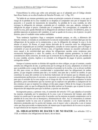 Exposición de Motivos del Código Civil Guatemalteco Decreto Ley 106
92
Transcribimos la crítica que sobre este principio que es el adoptado por el Código alemán
hace Roca Sastre, en su obra Estudios de Derecho Privado, vol. 1, Pág. 391:
"Se habla de un sistema germánico que sienta un principio contrario al romano, o sea, que el
riesgo de la pérdida de la cosa vendida no se desplaza al comprador sino por el traspaso de la
posesión o el acuerdo de transmisión de inmuebles. La pérdida de la cosa vendida, no sólo
extingue la obligación de entregar, contraída por el vendedor, sino que, además, extingue la
obligación de pagar el precio, contraída por el comprador. Por consiguiente, el comprador no
recibe la cosa, pero queda liberado de la obligación de satisfacer el precio. En definitiva, pues, la
pérdida repercute en perjuicio del vendedor, el cual se queda sin la cosa y sin el precio: res perit
domino, pues el vendedor reúne ambas cualidades.
"Esta tendencia legislativa llega a semejante resultado porque, en ella, a diferencia del
derecho romano, es tomada en consideración la nota de reciprocidad o correlatividad que une las
obligaciones de las partes en la compraventa, o sea, la obligación de entregar la cosa y la de
abonar el precio. En Roma, el juego íntimo derivado de la conexión entre las obligaciones
recíprocas originadas por un contrato sinalagmático, actuaba en varios aspectos, pero sin llegar a
extenderlo al caso de periculum. Frente a éste, el legislador romano no encontró suficiente el
nexo causal o de correlatividad que enlaza las obligaciones nacidas como recíprocas para
reconocerle beligerancia o valor. En cambio, en el llamado sistema germánico, se tomó en
consideración dicha conexión, de modo que la extinción de la obligación de dar, por pérdida de
la cosa vendida, arrastra, implica o se extiende a la obligación de pagar el precio, quedando
extinguidas ambas."
Aunque el sistema nuestro es distinto del seguido en otros códigos, en que el contrato, cuando
entraña una obligación de dar, se perfecciona por la entrega de la cosa, adoptamos el criterio de
que su perdida corre a cargo del deudor mientras el acreedor no la reciba, o no se dé por recibido
de ella, pues existe, en efecto, correlatividad o reciprocidad entre las obligaciones de ambas
partes, ya que ninguno contrata para dar y no recibir, sino para dar y recibir en cambio, lo que
constituye la causa del contrato en la doctrina tradicional; de tal manera que no obstante que el
consentimiento perfecciona el convenio, es necesario su consumación en las obligaciones de dar
para que el acreedor de la cosa cargue con el riesgo de ella. En este sentido aceptarnos la teoría
germánica, pues consideramos que las razones que la explican son aplicables a cualquiera de los
dos sistemas en que se inspiran los códigos civiles para cargar o librar de los riesgos a las partes
contratantes, toda vez que la obligación de dar debe realizar su fin propio, que es poner la cosa a
disposición del adquirente para que la disfrute y ejercite sus derechos.
Incongruente parece, a primera vista, el contenido del articulo 1333, que adjudica al acreedor
las mejoras originadas por la naturaleza de la cosa o por el transcurso del tiempo; pero debe
tenerse en cuenta que lo que aprovecha el acreedor con las mejoras no puede compensarse con la
pérdida de la cosa sino con su desmejora y disminución de valor. Así, al consumarse el contrato
el comprador recibe la cosa con el aumento de los frutos naturales o con la pérdida de los
deterioros producidos por la acción del tiempo, con el mayor valor o plusvalía o con el menor
valor que haya provocado su depreciación; de manera que la equivalencia de la cosa es su precio,
la equivalencia de las mejoras son los deterioros.
10.- OBLIGACIONES DE HACER Y DE NO HACER. Los 1323 a
1328, se refieren a las obligaciones de hacer y de no hacer.
 