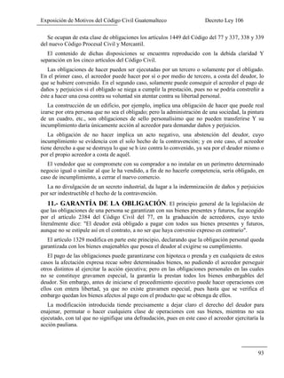 Exposición de Motivos del Código Civil Guatemalteco Decreto Ley 106
93
Se ocupan de esta clase de obligaciones los artículos 1449 del Código del 77 y 337, 338 y 339
del nuevo Código Procesal Civil y Mercantil.
El contenido de dichas disposiciones se encuentra reproducido con la debida claridad Y
separación en los cinco artículos del Código Civil.
Las obligaciones de hacer pueden ser ejecutadas por un tercero o solamente por el obligado.
En el primer caso, el acreedor puede hacer por sí o por medio de tercero, a costa del deudor, lo
que se hubiere convenido. En el segundo caso, solamente puede conseguir el acreedor el pago de
daños y perjuicios si el obligado se niega a cumplir la prestación, pues no se podría constreñir a
éste a hacer una cosa contra su voluntad sin atentar contra su libertad personal.
La construcción de un edificio, por ejemplo, implica una obligación de hacer que puede real
izarse por otra persona que no sea el obligado; pero la administración de una sociedad, la pintura
de un cuadro, etc., son obligaciones de sello personalísimo que no pueden transferirse Y su
incumplimiento daría únicamente acción al acreedor para demandar daños y perjuicios.
La obligación de no hacer implica un acto negativo, una abstención del deudor, cuyo
incumplimiento se evidencia con el solo hecho de la contravención; y en este caso, el acreedor
tiene derecho a que se destruya lo que se h izo contra lo convenido, ya sea por el deudor mismo o
por el propio acreedor a costa de aquél.
El vendedor que se compromete con su comprador a no instalar en un perímetro determinado
negocio igual o similar al que le ha vendido, a fin de no hacerle competencia, sería obligado, en
caso de incumplimiento, a cerrar el nuevo comercio.
La no divulgación de un secreto industrial, da lugar a la indemnización de daños y perjuicios
por ser indestructible el hecho de la contravención.
11.- GARANTÍA DE LA OBLIGACIÓN. El principio general de la legislación de
que las obligaciones de una persona se garantizan con sus bienes presentes y futuros, fue acogido
por el artículo 2384 del Código Civil del 77, en la graduación de acreedores, cuyo texto
literalmente dice: "El deudor está obligado a pagar con todos sus bienes presentes y futuros,
aunque no se estipule así en el contrato, a no ser que haya convenio expreso en contrario".
El artículo 1329 modifica en parte este principio, declarando que la obligación personal queda
garantizada con los bienes enajenables que posea el deudor al exigirse su cumplimiento.
El pago de las obligaciones puede garantizarse con hipoteca o prenda y en cualquiera de estos
casos la afectación expresa recae sobre determinados bienes, no pudiendo el acreedor perseguir
otros distintos al ejercitar la acción ejecutiva; pero en las obligaciones personales en las cuales
no se constituye gravamen especial, la garantía la prestan todos los bienes embargables del
deudor. Sin embargo, antes de iniciarse el procedimiento ejecutivo puede hacer operaciones con
ellos con entera libertad, ya que no existe gravamen especial, pues hasta que se verifica el
embargo quedan los bienes afectos al pago con el producto que se obtenga de ellos.
La modificación introducida tiende precisamente a dejar claro el derecho del deudor para
enajenar, permutar o hacer cualquiera clase de operaciones con sus bienes, mientras no sea
ejecutado, con tal que no signifique una defraudación, pues en este caso el acreedor ejercitaría la
acción pauliana.
 