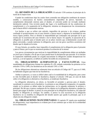 Exposición de Motivos del Código Civil Guatemalteco Decreto Ley 106
94
12.- REVISIÓN DE LA OBLIGACIÓN. El artículo 1330 contiene el principio de la
teoría de la imprevisión.
Cuando las condiciones bajo las cuales fuere contraída una obligación cambiaren de manera
notable, a consecuencia de hechos extraordinarios imposibles de prever, haciendo su
cumplimiento demasiado oneroso para el deudor, el convenio podrá ser revisado mediante
declaración judicial. Esta revisión puede dar lugar a la modificación de las condiciones de
cumplimiento o a la suspensión de la obligación, mientras no desaparezcan las circunstancias
que la hacen difícil o demasiado onerosa.
Los hechos a que se refiere este artículo, imposibles de preverse o de evitarse, podrían
confundir el acontecimiento con el caso fortuito o fuerza mayor y objetarse la inutilidad de esta
nueva figura jurídica. Pero es distinta la imposibilidad que contempla este precepto de la que
resulta por la ocurrencia del caso fortuito o de la fuerza mayor. En aquella, la ejecución de la
obligación es posible para el deudor pero en un plazo incierto que evidentemente excede del
plazo convenido, o puede realizarse la obligación, pero con tan grave sacrificio económico del
deudor que lo dejada en la ruina.
El caso fortuito, en cambio, hace imposible el cumplimiento de la obligación para el presente
y para el futuro, por lo que su ocurrencia produce la extinción de la misma.
Las graves circunstancias que motivan la imposibilidad de cumplimiento deben ser probadas
en juicio por el deudor a fin de que el juez pueda hacer la declaración que proceda. Si se declara
la suspensión indefinida puede ser exigida nuevamente la obligación cuando desaparezcan los
motivos, y en tal supuesto, se deberá al cambio favorable de circunstancias.
13.- OBLIGACIONES ALTERNATIVAS y FACULTATIVAS. Estas
modalidades de obligaciones forman los capítulos II y III, estando contenidas las primeras en los
artículos 1334 a 1340 y las facultativas en los artículo 1341 a 1346.
De las obligaciones alternativas solamente tiene un articulo el Código del 77, que es el 1460,
no habiendo ninguno que trate de las facultativas.
Ambas se parecen y a veces es difícil saber cuál es la modalidad de la obligación, pero como
es más favorable para el deudor la facultativa, dispone el artículo 1346 que, en caso de duda
sobre si la obligación es alternativa o facultativa, se tendrá por facultativa.
La obligación alternativa, en efecto, es favorable al acreedor y gravosa para el deudor,
sucediendo lo contrario con la facultativa. La primera es una obligación compuesta y la segunda,
simple en la primera se deben todas las prestaciones, en la segunda solamente la primera o
principal. De ahí que si perece cualquiera de los objetos en la obligación alternativa, quedan los
demás para pagar al deudor; si perece la cosa principal en la obligación facultativa, sin culpa del
deudor, la obligación se extingue. En cambio, si perece la cosa accesoria en la obligación
facultativa no se modifica la obligación del deudor puesto que queda la principal, que es el
objeto de esta obligación simple.
14.- OBLIGACIONES MANCOMUNADAS. El capitulo IV regula esta modalidad
de obligaciones, cuya importancia es evidente por el uso continuo que se hace de la solidaridad
en la contratación.
 