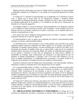 Exposición de Motivos del Código Civil Guatemalteco Decreto Ley 106
95
Debemos advertir, desde luego, que el nuevo Código rectifica el concepto, de mancomunidad
y solidaridad, aceptado en el Código del 77, de acuerdo con el significado gramatical de ambos
términos.
El Código del 77 confunde la mancomunidad con la solidaridad; así lo manifiesta el doctor
Cruz, y agrega que la mayor parte de las legislaciones antiguas y modernas llaman
mancomunada a la obligación puramente conjunta y solidaría a la otra, lo que es más conforme a
la verdadera significación de las palabras y a la claridad de las ideas (Cruz, Instituciones de
Derecho Civil, Tomo III, página 20.)
Sin embargo, tampoco es exacta tal diferencia. Mancomunidad hay en la obligación conjunta
y en la solidaria en cuanto concurren en común varios acreedores o varios deudores; pero en la
primera cada uno es acreedor o deudor por su parte o a prorrata, y en la segunda cada uno es
acreedor o responsable por el todo.
Esto quiere decir que la obligación mancomunada puede ser simple o conjunta y solidaria.
(Puig pena, Derecho Civil, tomo IV, página 38).
La mancomunidad es, pues, el género que comprende dos especies: mancomunidad simple,
conjunta o a prorrata y mancomunidad solidaria.
La solidaridad activa o entre acreedores es poco usada, debido a que el beneficio que podría
reportarles pueden obtenerlo empleando otra figura jurídica sin los peligros que presenta la
solidaridad. El mandato expreso produce el mismo resultado para el cobro de un crédito, sin la
desventaja que presenta el mandato tácito que se supone dado a cada uno de los acreedores
solidarios para la ejecución de la prestación debida. En cambio, la solidaridad entre deudores es
de uso general y constante en toda clase de obligaciones de sujeto pasivo múltiple. La
solidaridad, sin embargo, sigue constituyendo una excepción a la regla general de que los
deudores se obligan conjuntamente o a prorrata y solo se les tiene como solidarios si en esa
forma se obligan expresamente. La solidaridad nunca se presume y la expresa resulta de la
aceptación de los deudores o de disposición de la ley, también en forma expresa.
Expuesta la diferencia entre las obligaciones mancomunadas y las mancomunadas solidarias,
fácilmente se explica el contenido de las varias disposiciones de este capítulo.
En la mancomunidad simple el crédito o la deuda se consideran divididos en tantas partes
como acreedores o deudores hayan y cada parte constituye una deuda o un crédito distinto.
(Artículo 1348). Consecuencia de este precepto es que los actos, la mora, la culpa y la
prescripción que afectan a una parte no favorece ni perjudica a los demás. No así la obligación
solidaria considerada como una unidad, en la cual cada uno puede demandar el pago del total o
es responsable del cumplimiento de toda la obligación y los actos de uno de ellos afectan a los
demás. (Articulo 1352).
El Código del 77 dedica once artículos a esta materia, del 1461 al 1472, pero existen, además
diferentes disposiciones relativas a la solidaridad dispersas en varias partes del mismo. El nuevo
Código reproduce y amplía los mencionados preceptos y recoge los demás, comprendiéndolos
casi todos en un solo capítulo, con las modificaciones que resultan ~e la rectificación que se
expone en este párrafo.
15.- OBLIGACIONES DIVISIBLES E INDIVISIBLES. El Código del 77 no
menciona las obligaciones divisibles y únicamente el artículo 2310, reformado por el 333 del
 
