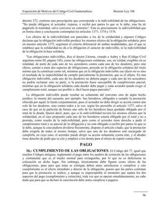 Exposición de Motivos del Código Civil Guatemalteco Decreto Ley 106
96
decreto 272, contiene una prescripción que corresponde a la indivisibilidad de las obligaciones.
"No puede obligarse al acreedor, expresa, a recibir por partes lo que se le debe, sino ha de
pagársele la totalidad, salvo convenio en contrario". Esta es precisamente la indivisibilidad que
en forma clara y concluyente contemplan los artículos 1373, 1374 y 1376.
Los efectos de la indivisibilidad son parecidos a los de la solidaridad y algunos Códigos
declaran que la obligación indivisible produce los mismos efectos de la obligación solidaria; pero
en nuestro artículo 1375, seguimos el criterio diferencial de ambas modalidades, por el que se
establece que la solidaridad no da a la obligación el carácter de indivisible, ni la indivisibilidad
de la obligación la hace solidaria.
"Las obligaciones indivisibles, dice el doctor Llerena, citando a Aubry y Rau (Código Civil
argentino tomo III, página 145), como las obligaciones solidarias, son, en verdad, exigibles en su
totalidad, de parte de cada uno de los acreedores contra cada uno de los deudores; pero este
efecto, común a estas dos especies de obligaciones, procede en la obligación solidaria del título
mismo que la constituye como tal, mientras que en la obligación indivisible ese efecto no es sino
el resultado de la imposibilidad de cumplir parcialmente la prestación, que es el objeto. En una
obligación indivisible, cada uno de los deudores no debería pagar y cada uno de los acreedores
no podría reclamar sino su parte, si la prestación fuese susceptible de cumplimiento parcial,
mientras que en la obligación solidaria cada deudor debe pagar y cada acreedor puede exigir el
cumplimiento total, aunque sea posible o. fácil hacer pagos parciales".
La obligación indivisible puede resultar no solamente del convento sino de algún hecho
jurídico: la muerte del causante, por ejemplo. Sus herederos, obligados a cumplir la prestación
ofrecida por aquél, lo harán conjuntamente, pues el acreedor no debe dirigir su acción contra uno
solo de los deudores, sino contra todos a la vez, según los prescribe el artículo 1377, salvo el
caso de que en la partición de bienes uno solo de los herederos haya quedado obligado por el
total de la deuda. Quiere decir, pues, que si la indivisibilidad tuviera los mismos efectos que la
solidaridad, en el caso propuesto cada uno de los herederos estaría obligado por el total y no a
prorrata, como resulta de la indivisibilidad; pero como el acreedor tiene derecho a pedir el
cumplimiento total y no parcial de la obligación y no está obligado a recibir por partes lo que se
le debe, aunque la cosa pudiera dividirse físicamente, dispone el artículo citado, que la prestación
debe exigirla de todos al mismo tiempo, salvo que uno de los deudores esté encargado de
cumplirla, en cuyo caso, el acreedor puede dirigir su acción solamente contra éste, y el deudor
tiene derecho de pedir que se cite y emplace a los demás para el efecto de repetir contra ellos.
PAGO
16.- CUMPLIMIENTO OE LAS OBLIGACIONES. El Código del 77, igual que
muchos Códigos antiguos, reglamentó el pago entre los medios de extinción de las obligaciones
y ciertamente que es el medio normal para extinguirlas, por lo que no es defectuosa su
colocación en dicho lugar. Sin embargo, técnicamente debe figurar como efecto de las
obligaciones, pues para que éstas se extingan deben antes satisfacerse o cumplirse y este
cumplimiento es el efecto inmediato y directo de la obligación, puesto que las partes contratan
para que la prestación se realice; y aunque es imperceptible el momento que separa los dos
aspectos del pago (cumplimiento y extinción), toda vez que se operan simultáneamente, no cabe
duda que para que se declare la cancelación debe antes cumplirse o pagarse.
 