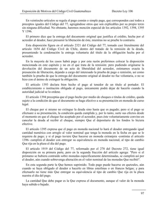 Exposición de Motivos del Código Civil Guatemalteco Decreto Ley 106
97
En veintiocho artículos se regula el pago común o simple pago, que corresponden casi todos a
preceptos iguales del Código del 77, agregándose otros que son explicables por su propio texto
sin ninguna dificultad. No obstante, haremos mención especial de los artículos 1392, 1394, 1395
Y 1396.
El primero dice que la entrega del documento original que justifica el crédito, hecha por el
acreedor al deudor, hace presumir la liberación de éste, mientras no se pruebe lo contrario.
Esta disposición figura en el artículo 2321 del Código del 77, tomado casi literalmente del
artículo 1654 del Código Civil de Chile, dentro del tratado de la remisión de la deuda,
presumiendo la condonación la entrega voluntaria del título de la obligación hecha por el
acreedor.
En la mayoría de los casos habrá pago y por esta razón preferimos colocar la disposición
mencionada en este capitulo y no en el que trata de la remisión: pero pudiendo originarse la
devolución del documento de un acto de liberalidad del acreedor, estimamos exacta la
presunción de liberación, dejando a cargo del interesado la prueba de pago o remisión, así como
también la prueba de que la entrega del documento original al deudor no fue voluntaria, o no se
hizo con el ánimo de extinguir la obligación.
El artículo 1393 declara bien hecho el pago al tenedor de un título al portador. El
establecimiento o institución obligada al pago, únicamente podrá dejar de hacerlo cuando la
autoridad judicial se lo ordene.
El articulo 1394 preceptúa que el pago hecho por medio de cheques o titulas de crédito, queda
sujeto a la condición de que el documento se haga efectivo a su presentación en moneda de curso
legal.
El cheque por si mismo no extingue la deuda sino hasta que es pagado; pero si el pago se
efectuare a su presentación, la condición queda cumplida y, por lo tanto, surte sus efectos desde
el momento en que el cheque fue aceptado por el acreedor, pues éste voluntariamente convino en
cancelar la deuda al recibir el cheque, siempre Que el depositario de los fondos lo hiciera
efectivo.
El articulo 1395 expresa que el pago en moneda nacional lo hará el deudor entregando igual
cantidad numérica con arreglo al valor nominal que tenga la moneda en la fecha en que se le
requiera de pago; y si el pago tuviere Que hacerse en moneda extranjera -continúa el articulo
1396- cumplirá el deudor con entregar su equivalencia en moneda nacional, al tipo de cambio
Que rija en la plaza el día del pago.
El artículo 1919 del Código del 77, reformado por el 278 del Decreto 272, tiene igual
disposición en su primera parte, pero en la segunda fracción del artículo agrega: "Pero si el
préstamo se hubiera contraído sobre monedas específicamente determinadas, se cumplirá así por
el deudor, aún cuando sobrevenga alteración en el valor nominal de las monedas Que recibió".
En esta segunda parte la Que hemos suprimido. Todo pago puede hacerse en quetzales, aún
cuando se haya obligado el deudor a hacerlo en libras esterlinas o en francos belgas; y para
efectuarlo no tiene más Que entregar su equivalencia al tipo de cambio Que rija en la plaza
nuestra el día del pago.
La cantidad Que debe pagar es la Que expresa el documento, aunque el valor de la moneda
haya subido o bajado.
 
