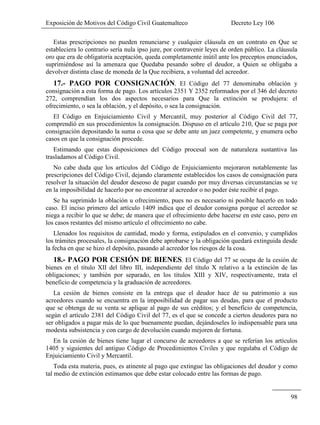 Exposición de Motivos del Código Civil Guatemalteco Decreto Ley 106
98
Estas prescripciones no pueden renunciarse y cualquier cláusula en un contrato en Que se
estableciera lo contrario sería nula ipso jure, por contravenir leyes de orden público. La cláusula
oro que era de obligatoria aceptación, queda completamente inútil ante los preceptos enunciados,
suprimiéndose así la amenaza que Quedaba pesando sobre el deudor, a Quien se obligaba a
devolver distinta clase de moneda de la Que recibiera, a voluntad del acreedor.
17.- PAGO POR CONSIGNACIÓN. El Código del 77 denominaba oblación y
consignación a esta forma de pago. Los artículos 2351 Y 2352 reformados por el 346 del decreto
272, comprendían los dos aspectos necesarios para Que la extinción se produjera: el
ofrecimiento, o sea la oblación, y el depósito, o sea la consignación.
El Código en Enjuiciamiento Civil y Mercantil, muy posterior al Código Civil del 77,
comprendió en sus procedimientos la consignación. Dispuso en el artículo 210, Que se paga por
consignación depositando la suma o cosa que se debe ante un juez competente, y enumera ocho
casos en que la consignación procede.
Estimando que estas disposiciones del Código procesal son de naturaleza sustantiva las
trasladamos al Código Civil.
No cabe duda que los artículos del Código de Enjuiciamiento mejoraron notablemente las
prescripciones del Código Civil, dejando claramente establecidos los casos de consignación para
resolver la situación del deudor deseoso de pagar cuando por muy diversas circunstancias se ve
en la imposibilidad de hacerlo por no encontrar al acreedor o no poder éste recibir el pago.
Se ha suprimido la oblación u ofrecimiento, pues no es necesario ni posible hacerlo en todo
caso. El inciso primero del artículo 1409 indica que el deudor consigna porque el acreedor se
niega a recibir lo que se debe; de manera que el ofrecimiento debe hacerse en este caso, pero en
los casos restantes del mismo artículo el ofrecimiento no cabe.
Llenados los requisitos de cantidad, modo y forma, estipulados en el convenio, y cumplidos
los trámites procesales, la consignación debe aprobarse y la obligación quedará extinguida desde
la fecha en que se hizo el depósito, pasando al acreedor los riesgos de la cosa.
18.- PAGO POR CESIÓN DE BIENES. El Código del 77 se ocupa de la cesión de
bienes en el título XII del libro III, independiente del título X relativo a la extinción de las
obligaciones; y también por separado, en los títulos XIII y XIV, respectivamente, trata el
beneficio de competencia y la graduación de acreedores.
La cesión de bienes consiste en la entrega que el deudor hace de su patrimonio a sus
acreedores cuando se encuentra en la imposibilidad de pagar sus deudas, para que el producto
que se obtenga de su venta se aplique al pago de sus créditos; y el beneficio de competencia,
según el artículo 2381 del Código Civil del 77, es el que se concede a ciertos deudores para no
ser obligados a pagar más de lo que buenamente puedan, dejándoseles lo indispensable para una
modesta subsistencia y con cargo de devolución cuando mejoren de fortuna.
En la cesión de bienes tiene lugar el concurso de acreedores a que se referían los artículos
1405 y siguientes del antiguo Código de Procedimientos Civiles y que regulaba el Código de
Enjuiciamiento Civil y Mercantil.
Toda esta materia, pues, es atinente al pago que extingue las obligaciones del deudor y como
tal medio de extinción estimamos que debe estar colocado entre las formas de pago.
 