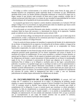Exposición de Motivos del Código Civil Guatemalteco Decreto Ley 106
99
El Código se refiere exclusivamente a la cesión de bienes como forma de pago, pues el
llamado beneficio de competencia queda suprimido desde el momento en que, debidamente
aprobada dicha cesión, las deudas Quedan extinguidas totalmente en virtud de los pagos que se
hagan, aunque lo que alcance cada acreedor no baste para el pago completo, siempre que el
cedente sea persona individual, pues si se tratare de una sociedad la responsabilidad de los socios
subsistirá después de la liquidación de la persona jurídica, según su naturaleza.
La excepción que hacía la ley respecto a ciertos deudores enumerados en el artículo 2382 del
antiguo Código Civil, la convertimos en regla general para todos los deudores que hacen cesión
de bienes para pagar sus deudas y procedan de buena fe;
La cesión puede ser convenida libremente entre deudor y acreedor, en cuyo caso, el contrato
resultante fijará las bases del convenio o y determinará los efectos de la operación. También
puede ser judicial con los efectos que determina nuestro artículo 1420.
L a cesión de bienes obliga a la formación del concurso de acreedores, que se hará cargo de la
administración, avalúo y realización de las existencias para hacer los pagos con la preferencia y
en la forma que establece el Código Procesal.
Como la cesión de bienes produce de inmediato la separación del deudor de la administración
de sus bienes, la liquidación de sus negocios, la realización de los bienes cedidos y el pago de las
deudas, etc., es conveniente advertir que en dicha cesión no se comprenden ros bienes
hipotecados o pignorados, los cuales no entran a concurso.
El criterio adoptado en esta forma de pago está de acuerdo con la disposición relativa a que la
obligación personal queda garantizada con los bienes enajenables que posea el deudor en el
momento de exigirse su cumplimiento. Si son varios acreedores y ostentan el mismo derecho, es
natural qué los bienes se vendan a fin de repartir el producto entre todos y cancelar de ese modo
las obligaciones del deudor, a quien únicamente le habrá quedado de sus bienes lo inembargable
según la ley. Si se continuara la persecución de bienes que adquiera en lo sucesivo, se le
inutilizaría Para el trabajo o se le obligaría a ocultarlos para no dar lugar a procedimientos
judiciales. La justicia y la equidad exigen que se sacrifique un tanto (y tal vez aparentemente) a
los acreedores, ya que ellos obraron libremente concediendo su crédito al deudor, quien no
obstante su buena administración y sus buenos manejos, resultó insolvente por causas que no le
son imputables, pues si lo fueran y los acreedores lograran demostrarlo, después de la aprobación
del convenio de cesión, cabría la impugnación por dolo o culpa y, una vez declarada
judicialmente la nulidad, dejara subsistentes las obligaciones de deudor.
CULPA
19.- INCUMPLIMIENTO DE LAS OBLIGACIONES. El artículo 1437 del
Código del 77 estableció la no presunción de la culpa y la obligación de probarla, porque
ninguno se supone descuidado y negligente comenta el doctor Fernando Cruz (tomo III, página
114). El concepto actual es distinto: basta afirmar el derecho del acreedor para exigir el
cumplimiento de la obligación, lo que es normal puesto que constituye su efecto principal e
inmediato. La falta de cumplimiento es excepcional y, de consiguiente, es al deudor a Quien
corresponde probar el motivo que le impide cumplir; y si no prueba su inculpabilidad, queda
obligado a la indemnización. En este sentido está redactado el artículo 1423, en que se presume
que el incumplimiento es por culpa del deudor mientras éste no pruebe lo contrario,
modificándose de esta manera el principio antes aceptado
 