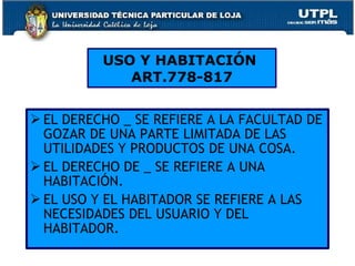 EL DERECHO _ SE REFIERE A LA FACULTAD DE GOZAR DE UNA PARTE LIMITADA DE LAS UTILIDADES Y PRODUCTOS DE UNA COSA. EL DERECHO DE _ SE REFIERE A UNA HABITACIÓN. EL USO Y EL HABITADOR SE REFIERE A LAS NECESIDADES DEL USUARIO Y DEL HABITADOR.  USO Y HABITACIÓN  ART.778-817 
