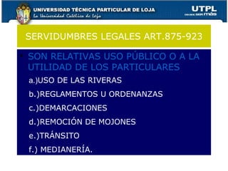 SERVIDUMBRES LEGALES ART.875-923 SON RELATIVAS USO PÚBLICO O A LA UTILIDAD DE LOS PARTICULARES a.) USO DE LAS RIVERAS b.)REGLAMENTOS U ORDENANZAS c.)DEMARCACIONES d.)REMOCIÓN DE MOJONES e.)TRÁNSITO f.) MEDIANERÍA. 