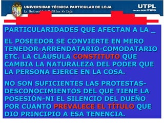 PARTICULARIDADES QUE AFECTAN A LA _ EL POSEEDOR SE CONVIERTE EN MERO TENEDOR-ARRENDATARIO-COMODATARIO ETC. LA CLÁUSULA  CONSTITUTO  QUE CAMBIA LA NATURALEZA DEL PODER QUE LA PERSONA EJERCE EN LA COSA. NO SON SUFICIENTES LAS PROTESTAS-DESCONOCIMIENTOS DEL QUE TIENE LA POSESIÓN-NI EL SILENCIO DEL DUEÑO POR CUANTO  PREVALECE EL TÍTULO  QUE DIO PRINCIPIO A ESA TENENCIA. 