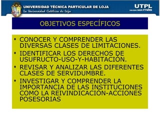 OBJETIVOS ESPECÍFICOS CONOCER Y COMPRENDER LAS DIVERSAS CLASES DE LIMITACIONES. IDENTIFICAR LOS DERECHOS DE USUFRUCTO-USO-Y-HABITACIÓN. REVISAR Y ANALIZAR LAS DIFERENTES CLASES DE SERVIDUMBRE. INVESTIGAR Y COMPRENDER LA IMPORTANCIA DE LAS INSTITUCIONES COMO LA REIVINDICACIÓN-ACCIONES POSESORIAS  