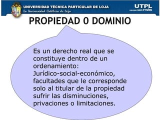 PROPIEDAD 0 DOMINIO Es un derecho real que se constituye dentro de un ordenamiento: Jurídico-social-económico, facultades que le corresponde solo al titular de la propiedad sufrir las disminuciones, privaciones o limitaciones. 