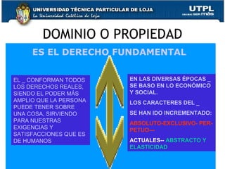 DOMINIO O PROPIEDAD 5 ES EL DERECHO FUNDAMENTAL  EL _ CONFORMAN TODOS LOS DERECHOS REALES, SIENDO EL PODER MÁS AMPLIO QUE LA PERSONA PUEDE TENER SOBRE UNA COSA, SIRVIENDO PARA NUESTRAS EXIGENCIAS Y SATISFACCIONES QUE ES DE HUMANOS EN LAS DIVERSAS ÉPOCAS _ SE BASO EN LO ECONÓMICO Y SOCIAL. LOS CARACTERES DEL _  SE HAN IDO INCREMENTADO: ABSOLUTO-EXCLUSIVO- PER-PETUO--- ACTUALES--  ABSTRACTO Y ELASTICIDAD 