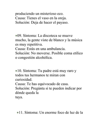 produciendo un misterioso eco.
Causa: Tienes el vaso en la oreja.
Solución: Deja de hacer el payaso.


 09. Síntoma: La discoteca se mueve
mucho, la gente viste de blanco y la música
es muy repetitiva.
Causa: Estás en una ambulancia.
Solución: No moverse. Posible coma etílico
o congestión alcohólica.


 10. Síntoma: Tu padre está muy raro y
todos tus hermanos te miran con
curiosidad.
Causa: Te has equivocado de casa.
Solución: Pregúnta si te pueden indicar por
dónde queda la
tuya.



  11. Síntoma: Un enorme foco de luz de la
 