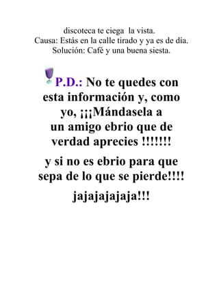 discoteca te ciega la vista.
Causa: Estás en la calle tirado y ya es de día.
    Solución: Café y una buena siesta.


     P.D.: No te quedes con
  esta información y, como
      yo, ¡¡¡Mándasela a
   un amigo ebrio que de
    verdad aprecies !!!!!!!
  y si no es ebrio para que
 sepa de lo que se pierde!!!!
           jajajajajaja!!!
 