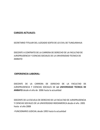 CARGOS ACTUALES:


SECRETARIO TITULAR DEL JUZGADO SEXTO DE LO CIVIL DE TUNGURAHUA



DOCENTE A CONTRATO DE LA CARRERA DE DERECHO DE LA FACULTAD DE
JURISPRUDENCIA Y CIENCIAS SOCIALES DE LA UNIVERSIDAD TECNICA DE
AMBATO




EXPERIENCIA LABORAL:


DOCENTE DE LA CARRERA DE DERECHO DE LA FACULTAD DE
JURISPRUDENCIA Y CIENCIAS SOCIALES DE LA UNIVERSIDAD TECNICA DE
AMBATO desde el año de 2006 hasta la actualidad



DOCENTE DE LA ESCUELA DE DERECHO DE LA FACULTAD DE JURISPRUDENCIA
Y CIENCIAS SOCIALES DE LA UNIVERSIDAD INDOAMERICA desde el año 2005
hasta el año 2008

-FUNCIONARIO JUDICIAL desde 1995 hasta la actualidad
 