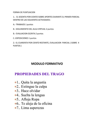 FORMA DE PUNTUACION

1.- EL SESENTA POR CIENTO SOBRE APORTES DURANTE EL PRIMER PARCIAL
DENTRO DE LAS SIGUIENTES ACTIVIDADES:

A.- TRABAJOS 1 puntos

B.- SEGUIMIENTO DEL AULA VIRTUAL 2 puntos

B.- EVALUACION ESCRITA 2 puntos

C.-EXPOSICIONES 1 puntos

2.- EL CUARENTA POR CIENTO RESTANTE, EVALUACION PARCIAL ( SOBRE 4
PUNTOS )




                  MODULO FORMATIVO


 PROPIEDADES DEL TRAGO

   1.. Quita la angustia
   2.. Extingue la culpa
   3.. Hace olvidar
   4.. Suelta la lengua
   5.. Afloja Ropa
   6.. Te aleja de la oficina
   7.. Lima asperezas
 