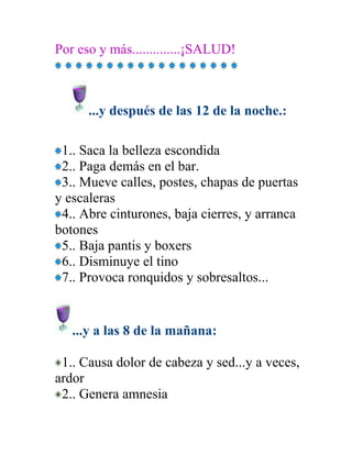 Por eso y más..............¡SALUD!



      ...y después de las 12 de la noche.:

 1.. Saca la belleza escondida
 2.. Paga demás en el bar.
 3.. Mueve calles, postes, chapas de puertas
y escaleras
 4.. Abre cinturones, baja cierres, y arranca
botones
 5.. Baja pantis y boxers
 6.. Disminuye el tino
 7.. Provoca ronquidos y sobresaltos...


   ...y a las 8 de la mañana:

 1.. Causa dolor de cabeza y sed...y a veces,
ardor
 2.. Genera amnesia
 