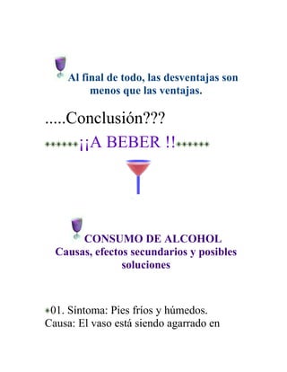 Al final de todo, las desventajas son
         menos que las ventajas.

.....Conclusión???
      ¡¡A BEBER !!




       CONSUMO DE ALCOHOL
  Causas, efectos secundarios y posibles
                soluciones



 01. Síntoma: Pies fríos y húmedos.
Causa: El vaso está siendo agarrado en
 
