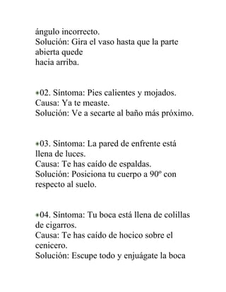 ángulo incorrecto.
Solución: Gira el vaso hasta que la parte
abierta quede
hacia arriba.


 02. Síntoma: Pies calientes y mojados.
Causa: Ya te measte.
Solución: Ve a secarte al baño más próximo.


  03. Síntoma: La pared de enfrente está
llena de luces.
Causa: Te has caído de espaldas.
Solución: Posiciona tu cuerpo a 90º con
respecto al suelo.


 04. Síntoma: Tu boca está llena de colillas
de cigarros.
Causa: Te has caído de hocico sobre el
cenicero.
Solución: Escupe todo y enjuágate la boca
 