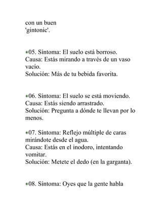 con un buen
'gintonic'.


 05. Síntoma: El suelo está borroso.
Causa: Estás mirando a través de un vaso
vacío.
Solución: Más de tu bebida favorita.


 06. Síntoma: El suelo se está moviendo.
Causa: Estás siendo arrastrado.
Solución: Pregunta a dónde te llevan por lo
menos.

 07. Síntoma: Reflejo múltiple de caras
mirándote desde el agua.
Causa: Estás en el inodoro, intentando
vomitar.
Solución: Metete el dedo (en la garganta).


 08. Síntoma: Oyes que la gente habla
 