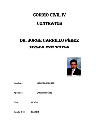 CODIGO CIVIL IV
                     CONTRATOS


        Dr. Jorge carrillo pérez
                HOJA DE VIDA




Nombres:             JORGE HUMBERTO



Apellidos:           CARRILLO PÉREZ



Edad:           48 años



Estado Civil:   CASADO
 