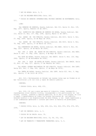 * LEY DE AGUAS: Arts. 2, 3.
* LEY DE REGIMEN MUNICIPAL: Arts. 263.
* CODIGO DE DERECHO INTERNACIONAL PRIVADO SANCHEZ DE BUSTAMANTE: Arts.
117.
LINK:
Ver DERECHO DE DOMINIO, Gaceta Judicial. Año III. Serie II. Nro. 135.
Pág. 1077. (Quito, Febrero 26 de 1887).
Ver EJERCICIO DEL DERECHO DE DOMINIO DE AGUAS, Gaceta Judicial. Año
III. Serie II. Nro. 137. Pág. 1096. (Quito, Marzo 11 de 1887).
Ver AGUAS DE USO PUBLICO, Gaceta Judicial. Año XIII. Serie 3. Nro.
27. Pág. 1449. (Quito, 20 de Mayo de 1914).
Ver AGUAS DE USO PUBLICO, Gaceta Judicial. Año XIII. Serie 3. Nro.
78. Pág. 1859. (Quito, 27 de Marzo de 1915).
Ver CONDOMINIO DE AGUAS, Gaceta Judicial. Año XXXI. Serie V. Nro. 69.
Pág. 1627. (Quito, 18 de Marzo de 1929).
Ver USO Y GOCE DE AGUAS DE USO PUBLICO, Gaceta Judicial. Año XXXI.
Serie V. Nro. 70. Pág. 1656. (Quito, 4 de Mayo de 1929).
Ver GOCE DE AGUAS, Gaceta Judicial. Año XXXIV. Serie V. Nro. 123. Pág.
2952. (Quito, 27 de Noviembre de 1934).
Ver USO Y GOCE DE AGUAS DE RIEGO, Gaceta Judicial. Año XXXIX. Serie
VI. Nro. 10. Pág. 127. (Quito, 27 de Febrero de 1942).
Ver AGUAS, BIENES NACIONALES DE USO PUBLICO, Gaceta Judicial. Año LXXV.
Serie XII. Nro. 2. Pág. 434. (Quito, 17 de Mayo de 1973).
Ver VENTA DE AGUAS, Gaceta Judicial. Año LXXV. Serie XII. Nro. 3. Pág.
661. (Quito, 17 de Julio de 1973).
Art. 613.- Pertenecerán al Estado las nuevas islas que se formen en el
mar territorial y en los ríos y lagos de dominio público.
CONCORD:
* CODIGO CIVIL: Arts. 609, 672.
Art. 614.- El uso y goce que para el tránsito, riego, navegación y
cualesquiera otros objetos lícitos, corresponden a los particulares en las
calles, plazas, puentes y caminos públicos, en el mar y sus playas, en ríos
y lagos, y generalmente en todos los bienes nacionales de uso público,
estarán sujetos a las disposiciones de este Código, a las leyes especiales y
a las ordenanzas generales o locales que sobre la materia se promulguen.
CONCORD:
* CODIGO CIVIL: Arts. 4, 604, 609, 611, 612, 825, 873, 874, 875, 897,
1478.
* LEY DE CAMINOS: Arts. 1, 2.
* CODIGO DE LA SALUD: Arts. 35.
* LEY DE REGIMEN MUNICIPAL: Arts. 15, 64, 161, 162.
* LEY DE TRANSITO Y TRANSPORTE TERRESTRE: Arts. 5, 6.
 