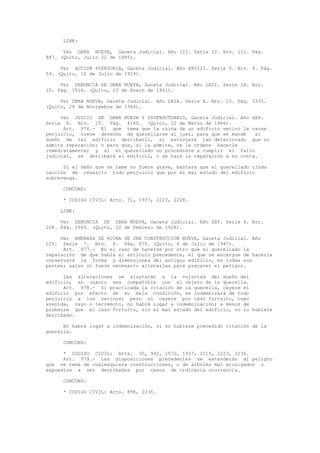 LINK:
Ver OBRA NUEVA, Gaceta Judicial. Año III. Serie II. Nro. 111. Pág.
887. (Quito, Julio 22 de 1885).
Ver ACCION POSESORIA, Gaceta Judicial. Año XXVIII. Serie V. Nro. 4. Pág.
59. (Quito, 12 de Julio de 1929).
Ver DENUNCIA DE OBRA NUEVA, Gaceta Judicial. Año LXII. Serie IX. Nro.
10. Pág. 1016. (Quito, 23 de Enero de 1961).
Ver OBRA NUEVA, Gaceta Judicial. Año LXIX. Serie X. Nro. 10. Pág. 3335.
(Quito, 26 de Noviembre de 1964).
Ver JUICIO DE OBRA NUEVA Y USUFRUCTUARIO, Gaceta Judicial. Año LXX.
Serie X. Nro. 15. Pág. 4160. (Quito, 22 de Marzo de 1966).
Art. 976.- El que tema que la ruina de un edificio vecino le cause
perjuicio, tiene derecho de querellarse al juez, para que se mande al
dueño de tal edificio derribarlo, si estuviere tan deteriorado que no
admita reparación; o para que, si la admite, se le ordene hacerla
inmediatamente; y si el querellado no procediere a cumplir el fallo
judicial, se derribará el edificio, o se hará la reparación a su costa.
Si el daño que se teme no fuere grave, bastará que el querellado rinda
caución de resarcir todo perjuicio que por el mal estado del edificio
sobrevenga.
CONCORD:
* CODIGO CIVIL: Arts. 31, 1937, 2223, 2228.
LINK:
Ver DENUNCIA DE OBRA NUEVA, Gaceta Judicial. Año XXV. Serie 4. Nro.
208. Pág. 1665. (Quito, 22 de Febrero de 1926).
Ver AMENAZA DE RUINA DE UNA CONSTRUCCION NUEVA, Gaceta Judicial. Año
LIV. Serie 7. Nro. 8. Pág. 875. (Quito, 4 de Julio de 1947).
Art. 977.- En el caso de hacerse por otro que el querellado la
reparación de que habla el artículo precedente, el que se encargue de hacerla
conservará la forma y dimensiones del antiguo edificio, en todas sus
partes; salvo si fuere necesario alterarlas para precaver el peligro.
Las alteraciones se ajustarán a la voluntad del dueño del
edificio, en cuanto sea compatible con el objeto de la querella.
Art. 978.- Si practicada la citación de la querella, cayere el
edificio por efecto de su mala condición, se indemnizará de todo
perjuicio a los vecinos; pero si cayere por caso fortuito, como
avenida, rayo o terremoto, no habrá lugar a indemnización; a menos de
probarse que el caso fortuito, sin el mal estado del edificio, no lo hubiere
derribado.
No habrá lugar a indemnización, si no hubiere precedido citación de la
querella.
CONCORD:
* CODIGO CIVIL: Arts. 30, 992, 1572, 1937, 2215, 2223, 2236.
Art. 979.- Las disposiciones precedentes se extenderán al peligro
que se tema de cualesquiera construcciones, o de árboles mal arraigados o
expuestos a ser derribados por casos de ordinaria ocurrencia.
CONCORD:
* CODIGO CIVIL: Arts. 896, 2236.
 