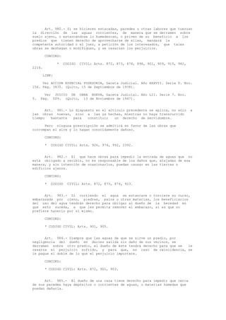 Art. 980.- Si se hicieren estacadas, paredes u otras labores que tuerzan
la dirección de las aguas corrientes, de manera que se derramen sobre
suelo ajeno, o estancándose lo humedezcan, o priven de su beneficio a los
predios que tienen derecho de aprovecharse de ellas, mandará la
competente autoridad o el juez, a petición de los interesados, que tales
obras se deshagan o modifiquen, y se resarzan los perjuicios.
CONCORD:
* CODIGO CIVIL: Arts. 872, 873, 874, 898, 901, 909, 915, 982,
2214.
LINK:
Ver ACCION ESPECIAL POSESORIA, Gaceta Judicial. Año XXXVII. Serie V. Nro.
156. Pág. 3835. (Quito, 15 de Septiembre de 1938).
Ver JUICIO DE OBRA NUEVA, Gaceta Judicial. Año LII. Serie 7. Nro.
5. Pág. 509. (Quito, 13 de Noviembre de 1947).
Art. 981.- Lo dispuesto en el artículo precedente se aplica, no sólo a
las obras nuevas, sino a las ya hechas, mientras no haya transcurrido
tiempo bastante para constituir un derecho de servidumbre.
Pero ninguna prescripción se admitirá en favor de las obras que
corrompan el aire y lo hagan conocidamente dañoso.
CONCORD:
* CODIGO CIVIL: Arts. 926, 974, 992, 2392.
Art. 982.- El que hace obras para impedir la entrada de aguas que no
está obligado a recibir, no es responsable de los daños que, atajadas de esa
manera, y sin intención de ocasionarlos, puedan causar en las tierras o
edificios ajenos.
CONCORD:
* CODIGO CIVIL: Arts. 872, 873, 874, 923.
Art. 983.- Si corriendo el agua se estancare o torciere su curso,
embarazada por cieno, piedras, palos u otras materias, los beneficiarios
del uso del agua tendrán derecho para obligar al dueño de la heredad en
que esto suceda, a que les permita remover el embarazo, si es que no
prefiere hacerlo por sí mismo.
CONCORD:
* CODIGO CIVIL: Arts. 901, 905.
Art. 984.- Siempre que las aguas de que se sirve un predio, por
negligencia del dueño en darles salida sin daño de sus vecinos, se
derramen sobre otro predio, el dueño de éste tendrá derecho para que se le
resarza el perjuicio sufrido, y para que, en caso de reincidencia, se
le pague el doble de lo que el perjuicio importare.
CONCORD:
* CODIGO CIVIL: Arts. 872, 901, 903.
Art. 985.- El dueño de una casa tiene derecho para impedir que cerca
de sus paredes haya depósitos o corrientes de aguas, o materias húmedas que
puedan dañarla.
 