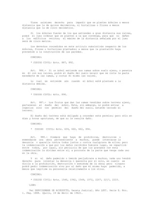 Tiene asimismo derecho para impedir que se planten árboles a menos
distancia que la de quince decímetros, ni hortalizas o flores a menos
distancia que la de cinco decímetros.
Si los árboles fueren de los que extienden a gran distancia sus raíces,
podrá el juez ordenar que se planten a la que convenga, para que no dañen
a los edificios vecinos; el máximo de la distancia señalada por el juez
será de cinco metros.
Los derechos concedidos en este artículo subsistirán respecto de los
árboles, flores u hortalizas plantados; a menos que la plantación haya
precedido a la construcción de las paredes.
CONCORD:
* CODIGO CIVIL: Arts. 887, 892.
Art. 986.- Si un árbol extiende sus ramas sobre suelo ajeno, o penetra
en él con sus raíces, podrá el dueño del suelo exigir que se corte la parte
excedente de las ramas, y cortar él mismo las raíces.
Lo cual se entiende aún cuando el árbol esté plantado a la
distancia debida.
CONCORD:
* CODIGO CIVIL: Arts. 896.
Art. 987.- Los frutos que dan las ramas tendidas sobre terreno ajeno,
pertenecen al dueño del árbol. Este, sin embargo, no podrá entrar a
cogerlos sino con permiso del dueño del suelo, estando cerrado el
terreno.
El dueño del terreno está obligado a conceder este permiso; pero sólo en
días y horas oportunas, de que no le resulte daño.
CONCORD:
* CODIGO CIVIL: Arts. 659, 660, 662, 896.
Art. 988.- Siempre que haya de prohibirse, destruirse o
enmendarse una obra perteneciente a muchos, puede intentarse la
denuncia o querella contra todos juntos o contra cualquiera de ellos; pero
la indemnización a que por los daños recibidos hubiere lugar, se repartirá
entre todos, por igual, sin perjuicio de que los gravados con esta
indemnización la dividan entre sí, a prorrata de la parte que tenga cada uno
en la obra.
Y si el daño padecido o temido perjudicare a muchos, cada uno tendrá
derecho para intentar la denuncia o querella por sí solo, en cuanto se
dirija a la prohibición, destrucción o enmienda de la obra; pero ninguno
podrá pedir indemnización sino por el daño que él mismo haya padecido, a
menos que legitime su personería relativamente a los otros.
CONCORD:
* CODIGO CIVIL: Arts. 1540, 1542, 1549, 1572, 2207, 2217, 2223.
LINK:
Ver SERVIDUMBRE DE ACUEDUCTO, Gaceta Judicial. Año LXVI. Serie X. Nro.
1. Pág. 1888. (Quito, 19 de Abril de 1962).
 