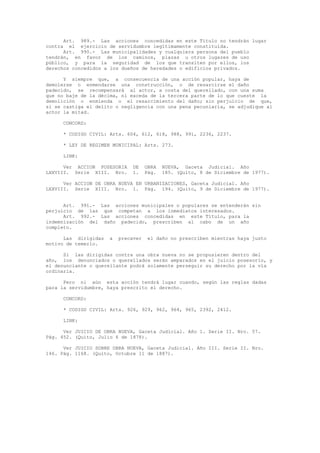 Art. 989.- Las acciones concedidas en este Título no tendrán lugar
contra el ejercicio de servidumbre legítimamente constituida.
Art. 990.- Las municipalidades y cualquiera persona del pueblo
tendrán, en favor de los caminos, plazas u otros lugares de uso
público, y para la seguridad de los que transiten por ellos, los
derechos concedidos a los dueños de heredades o edificios privados.
Y siempre que, a consecuencia de una acción popular, haya de
demolerse o enmendarse una construcción, o de resarcirse el daño
padecido, se recompensará al actor, a costa del querellado, con una suma
que no baje de la décima, ni exceda de la tercera parte de lo que cueste la
demolición o enmienda o el resarcimiento del daño; sin perjuicio de que,
si se castiga el delito o negligencia con una pena pecuniaria, se adjudique al
actor la mitad.
CONCORD:
* CODIGO CIVIL: Arts. 604, 612, 618, 988, 991, 2236, 2237.
* LEY DE REGIMEN MUNICIPAL: Arts. 273.
LINK:
Ver ACCION POSESORIA DE OBRA NUEVA, Gaceta Judicial. Año
LXXVIII. Serie XIII. Nro. 1. Pág. 185. (Quito, 8 de Diciembre de 1977).
Ver ACCION DE OBRA NUEVA EN URBANIZACIONES, Gaceta Judicial. Año
LXXVIII. Serie XIII. Nro. 1. Pág. 194. (Quito, 9 de Diciembre de 1977).
Art. 991.- Las acciones municipales o populares se entenderán sin
perjuicio de las que competan a los inmediatos interesados.
Art. 992.- Las acciones concedidas en este Título, para la
indemnización del daño padecido, prescriben al cabo de un año
completo.
Las dirigidas a precaver el daño no prescriben mientras haya justo
motivo de temerlo.
Si las dirigidas contra una obra nueva no se propusieren dentro del
año, los denunciados o querellados serán amparados en el juicio posesorio, y
el denunciante o querellante podrá solamente perseguir su derecho por la vía
ordinaria.
Pero ni aún esta acción tendrá lugar cuando, según las reglas dadas
para la servidumbre, haya prescrito el derecho.
CONCORD:
* CODIGO CIVIL: Arts. 926, 929, 962, 964, 965, 2392, 2412.
LINK:
Ver JUICIO DE OBRA NUEVA, Gaceta Judicial. Año 1. Serie II. Nro. 57.
Pág. 452. (Quito, Julio 6 de 1878).
Ver JUICIO SOBRE OBRA NUEVA, Gaceta Judicial. Año III. Serie II. Nro.
146. Pág. 1168. (Quito, Octubre 11 de 1887).
 