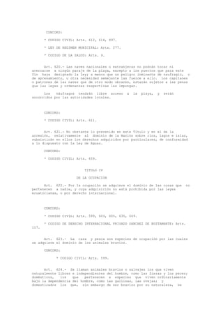 CONCORD:
* CODIGO CIVIL: Arts. 612, 614, 897.
* LEY DE REGIMEN MUNICIPAL: Arts. 277.
* CODIGO DE LA SALUD: Arts. 9.
Art. 620.- Las naves nacionales o extranjeras no podrán tocar ni
acercarse a ningún paraje de la playa, excepto a los puertos que para este
fin haya designado la ley; a menos que un peligro inminente de naufragio, o
de apresamiento, u otra necesidad semejante las fuerce a ello. Los capitanes
o patrones de las naves que de otro modo obraren, estarán sujetos a las penas
que las leyes y ordenanzas respectivas les impongan.
Los náufragos tendrán libre acceso a la playa, y serán
socorridos por las autoridades locales.
CONCORD:
* CODIGO CIVIL: Arts. 611.
Art. 621.- No obstante lo prevenido en este Título y en el de la
accesión, relativamente al dominio de la Nación sobre ríos, lagos e islas,
subsistirán en ellos los derechos adquiridos por particulares, de conformidad
a lo dispuesto con la Ley de Aguas.
CONCORD:
* CODIGO CIVIL: Arts. 659.
TITULO IV
DE LA OCUPACION
Art. 622.- Por la ocupación se adquiere el dominio de las cosas que no
pertenecen a nadie, y cuya adquisición no está prohibida por las leyes
ecuatorianas, o por derecho internacional.
CONCORD:
* CODIGO CIVIL: Arts. 599, 603, 605, 635, 669.
* CODIGO DE DERECHO INTERNACIONAL PRIVADO SANCHEZ DE BUSTAMANTE: Arts.
117.
Art. 623.- La caza y pesca son especies de ocupación por las cuales
se adquiere el dominio de los animales bravíos.
CONCORD:
* CODIGO CIVIL: Arts. 599.
Art. 624.- Se llaman animales bravíos o salvajes los que viven
naturalmente libres e independientes del hombre, como las fieras y los peces;
domésticos, los que pertenecen a especies que viven ordinariamente
bajo la dependencia del hombre, como las gallinas, las ovejas; y
domesticados los que, sin embargo de ser bravíos por su naturaleza, se
 