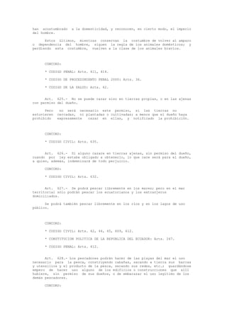 han acostumbrado a la domesticidad, y reconocen, en cierto modo, el imperio
del hombre.
Estos últimos, mientras conservan la costumbre de volver al amparo
o dependencia del hombre, siguen la regla de los animales domésticos; y
perdiendo esta costumbre, vuelven a la clase de los animales bravíos.
CONCORD:
* CODIGO PENAL: Arts. 411, 414.
* CODIGO DE PROCEDIMIENTO PENAL 2000: Arts. 36.
* CODIGO DE LA SALUD: Arts. 62.
Art. 625.- No se puede cazar sino en tierras propias, o en las ajenas
con permiso del dueño.
Pero no será necesario este permiso, si las tierras no
estuvieren cercadas, ni plantadas o cultivadas; a menos que el dueño haya
prohibido expresamente cazar en ellas, y notificado la prohibición.
CONCORD:
* CODIGO CIVIL: Arts. 635.
Art. 626.- Si alguno cazare en tierras ajenas, sin permiso del dueño,
cuando por ley estaba obligado a obtenerlo, lo que cace será para el dueño,
a quien, además, indemnizará de todo perjuicio.
CONCORD:
* CODIGO CIVIL: Arts. 632.
Art. 627.- Se podrá pescar libremente en los mares; pero en el mar
territorial sólo podrán pescar los ecuatorianos y los extranjeros
domiciliados.
Se podrá también pescar libremente en los ríos y en los lagos de uso
público.
CONCORD:
* CODIGO CIVIL: Arts. 42, 44, 45, 609, 612.
* CONSTITUCION POLITICA DE LA REPUBLICA DEL ECUADOR: Arts. 247.
* CODIGO PENAL: Arts. 412.
Art. 628.- Los pescadores podrán hacer de las playas del mar el uso
necesario para la pesca, construyendo cabañas, sacando a tierra sus barcas
y utensilios y el producto de la pesca, secando sus redes, etc.; guardándose
empero de hacer uso alguno de los edificios o construcciones que allí
hubiere, sin permiso de sus dueños, o de embarazar el uso legítimo de los
demás pescadores.
CONCORD:
 