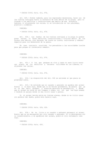 * CODIGO CIVIL: Arts. 611, 876.
Art. 629.- Podrán también, para los expresados menesteres, hacer uso de
las tierras contiguas hasta la distancia de ocho metros de la playa; pero no
tocarán a los edificios o construcciones que dentro de esa distancia
hubiere, ni atravesarán las cercas, ni se introducirán en las arboledas,
plantíos o siembras.
CONCORD:
* CODIGO CIVIL: Arts. 611, 876.
Art. 630.- Los dueños de las tierras contiguas a la playa no podrán
poner cercas, ni hacer edificios, construcciones o cultivos dentro de los
dichos ocho metros, sino dejando, de trecho en trecho, suficientes y cómodos
espacios para los menesteres de la pesca.
En caso contrario ocurrirán los pescadores a las autoridades locales
para que pongan el conveniente remedio.
CONCORD:
* CODIGO CIVIL: Arts. 611, 876.
Art. 631.- A los que pesquen en ríos y lagos no será lícito hacer
uso alguno de los edificios y terrenos cultivados en las riberas, ni
atravesar las cercas.
CONCORD:
* CODIGO CIVIL: Arts. 612, 876.
Art. 632.- La disposición del Art. 626 se extiende al que pesca en
propiedad ajena.
Art. 633.- Se entiende que el cazador o pescador se apodera del animal
bravío y lo hace suyo, desde que lo ha herido gravemente, de manera que ya
no le sea fácil escapar, y mientras persiste en perseguirlo, o desde
que el animal ha caído en sus trampas o redes, con tal que las haya armado
o tendido en paraje donde le sea lícito cazar o pescar.
Si el animal herido entra en tierras ajenas, donde no es lícito cazar
sin permiso del dueño, podrá éste hacerlo suyo.
CONCORD:
* CODIGO CIVIL: Arts. 624, 626.
Art. 634.- No es lícito a un cazador o pescador perseguir al animal
bravío que es ya perseguido por otro cazador o pescador. Si lo persiguiere sin
su consentimiento, y se apoderare del animal, podrá el otro reclamarlo como
suyo.
CONCORD:
* CODIGO CIVIL: Arts. 624.
 