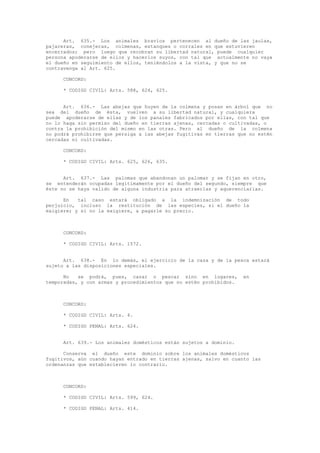 Art. 635.- Los animales bravíos pertenecen al dueño de las jaulas,
pajareras, conejeras, colmenas, estanques o corrales en que estuvieren
encerrados; pero luego que recobran su libertad natural, puede cualquier
persona apoderarse de ellos y hacerlos suyos, con tal que actualmente no vaya
el dueño en seguimiento de ellos, teniéndolos a la vista, y que no se
contravenga al Art. 625.
CONCORD:
* CODIGO CIVIL: Arts. 588, 624, 625.
Art. 636.- Las abejas que huyen de la colmena y posan en árbol que no
sea del dueño de ésta, vuelven a su libertad natural, y cualquiera
puede apoderarse de ellas y de los panales fabricados por ellas, con tal que
no lo haga sin permiso del dueño en tierras ajenas, cercadas o cultivadas, o
contra la prohibición del mismo en las otras. Pero al dueño de la colmena
no podrá prohibirse que persiga a las abejas fugitivas en tierras que no estén
cercadas ni cultivadas.
CONCORD:
* CODIGO CIVIL: Arts. 625, 626, 635.
Art. 637.- Las palomas que abandonan un palomar y se fijan en otro,
se entenderán ocupadas legítimamente por el dueño del segundo, siempre que
éste no se haya valido de alguna industria para atraerlas y aquerenciarlas.
En tal caso estará obligado a la indemnización de todo
perjuicio, incluso la restitución de las especies, si el dueño la
exigiere; y si no la exigiere, a pagarle su precio.
CONCORD:
* CODIGO CIVIL: Arts. 1572.
Art. 638.- En lo demás, el ejercicio de la caza y de la pesca estará
sujeto a las disposiciones especiales.
No se podrá, pues, cazar o pescar sino en lugares, en
temporadas, y con armas y procedimientos que no estén prohibidos.
CONCORD:
* CODIGO CIVIL: Arts. 4.
* CODIGO PENAL: Arts. 624.
Art. 639.- Los animales domésticos están sujetos a dominio.
Conserva el dueño este dominio sobre los animales domésticos
fugitivos, aún cuando hayan entrado en tierras ajenas, salvo en cuanto las
ordenanzas que establecieren lo contrario.
CONCORD:
* CODIGO CIVIL: Arts. 599, 624.
* CODIGO PENAL: Arts. 414.
 