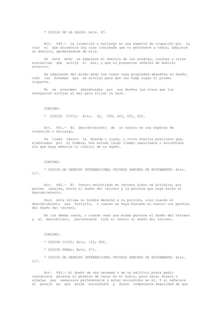 * CODIGO DE LA SALUD: Arts. 87.
Art. 640.- La invención o hallazgo es una especie de ocupación por la
cual el que encuentra una cosa inanimada que no pertenece a nadie, adquiere
su dominio, apoderándose de ella.
De este modo se adquiere el dominio de las piedras, conchas y otras
sustancias que arroja el mar, y que no presentan señales de dominio
anterior.
Se adquieren del mismo modo las cosas cuya propiedad abandona su dueño,
como las monedas que se arrojan para que las haga suyas el primer
ocupante.
No se presumen abandonadas por sus dueños las cosas que los
navegantes arrojan al mar para alijar la nave.
CONCORD:
* CODIGO CIVIL: Arts. 32, 599, 622, 651, 652.
Art. 641.- El descubrimiento de un tesoro es una especie de
invención o hallazgo.
Se llama tesoro la moneda o joyas, u otros efectos preciosos que,
elaborados por el hombre, han estado largo tiempo sepultados o escondidos
sin que haya memoria ni indicio de su dueño.
CONCORD:
* CODIGO DE DERECHO INTERNACIONAL PRIVADO SANCHEZ DE BUSTAMANTE: Arts.
117.
Art. 642.- El tesoro encontrado en terreno ajeno se dividirá, por
partes iguales, entre el dueño del terreno y la persona que haya hecho el
descubrimiento.
Pero esta última no tendrá derecho a su porción, sino cuando el
descubrimiento sea fortuito, o cuando se haya buscado el tesoro con permiso
del dueño del terreno.
En los demás casos, o cuando sean una misma persona el dueño del terreno
y el descubridor, pertenecerá todo el tesoro al dueño del terreno.
CONCORD:
* CODIGO CIVIL: Arts. 163, 800.
* CODIGO PENAL: Arts. 571.
* CODIGO DE DERECHO INTERNACIONAL PRIVADO SANCHEZ DE BUSTAMANTE: Arts.
117.
Art. 643.- Al dueño de una heredad o de un edificio podrá pedir
cualquiera persona el permiso de cavar en el suelo, para sacar dinero o
alhajas que asegurare pertenecerle y estar escondidos en él. Y si señalare
el paraje en que están escondidos y diere competente seguridad de que
 
