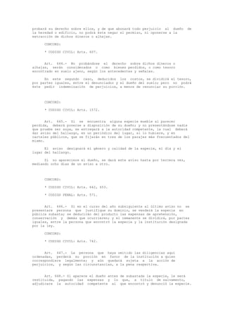 probará su derecho sobre ellos, y de que abonará todo perjuicio al dueño de
la heredad o edificio, no podrá éste negar el permiso, ni oponerse a la
extracción de dichos dineros o alhajas.
CONCORD:
* CODIGO CIVIL: Arts. 607.
Art. 644.- No probándose el derecho sobre dichos dineros o
alhajas, serán considerados o como bienes perdidos, o como tesoro
encontrado en suelo ajeno, según los antecedentes y señales.
En este segundo caso, deducidos los costos, se dividirá el tesoro,
por partes iguales, entre el denunciador y el dueño del suelo; pero no podrá
éste pedir indemnización de perjuicios, a menos de renunciar su porción.
CONCORD:
* CODIGO CIVIL: Arts. 1572.
Art. 645.- Si se encuentra alguna especie mueble al parecer
perdida, deberá ponerse a disposición de su dueño; y no presentándose nadie
que pruebe ser suya, se entregará a la autoridad competente, la cual deberá
dar aviso del hallazgo, en un periódico del lugar, si lo hubiere, y en
carteles públicos, que se fijarán en tres de los parajes más frecuentados del
mismo.
El aviso designará el género y calidad de la especie, el día y el
lugar del hallazgo.
Si no apareciere el dueño, se dará este aviso hasta por tercera vez,
mediando ocho días de un aviso a otro.
CONCORD:
* CODIGO CIVIL: Arts. 642, 653.
* CODIGO PENAL: Arts. 571.
Art. 646.- Si en el curso del año subsiguiente al último aviso no se
presentare persona que justifique su dominio, se venderá la especie en
pública subasta; se deducirán del producto las expensas de aprehensión,
conservación y demás que ocurrieren; y el remanente se dividirá, por partes
iguales, entre la persona que encontró la especie y la institución designada
por la ley.
CONCORD:
* CODIGO CIVIL: Arts. 742.
Art. 647.- La persona que haya omitido las diligencias aquí
ordenadas, perderá su porción en favor de la institución a quien
correspondiere legalmente; y aún quedará sujeta a la acción de
perjuicios, y según las circunstancias, a la pena respectiva.
Art. 648.- Si aparece el dueño antes de subastada la especie, le será
restituida, pagando las expensas y lo que, a título de salvamento,
adjudicare la autoridad competente al que encontró y denunció la especie.
 
