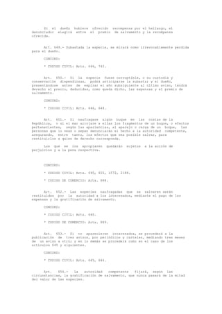 Si el dueño hubiere ofrecido recompensa por el hallazgo, el
denunciador elegirá entre el premio de salvamento y la recompensa
ofrecida.
Art. 649.- Subastada la especie, se mirará como irrevocablemente perdida
para el dueño.
CONCORD:
* CODIGO CIVIL: Arts. 646, 742.
Art. 650.- Si la especie fuere corruptible, o su custodia y
conservación dispendiosas, podrá anticiparse la subasta; y el dueño,
presentándose antes de expirar el año subsiguiente al último aviso, tendrá
derecho al precio, deducidas, como queda dicho, las expensas y el premio de
salvamento.
CONCORD:
* CODIGO CIVIL: Arts. 646, 648.
Art. 651.- Si naufragare algún buque en las costas de la
República, o si el mar arrojare a ellas los fragmentos de un buque, o efectos
pertenecientes, según las apariencias, al aparejo o carga de un buque, las
personas que lo vean o sepan denunciarán el hecho a la autoridad competente,
asegurando, entre tanto, los efectos que sea posible salvar, para
restituirlos a quien de derecho corresponda.
Los que se los apropiaren quedarán sujetos a la acción de
perjuicios y a la pena respectiva.
CONCORD:
* CODIGO CIVIL: Arts. 640, 655, 1572, 2188.
* CODIGO DE COMERCIO: Arts. 888.
Art. 652.- Las especies naufragadas que se salvaren serán
restituidas por la autoridad a los interesados, mediante el pago de las
expensas y la gratificación de salvamento.
CONCORD:
* CODIGO CIVIL: Arts. 640.
* CODIGO DE COMERCIO: Arts. 889.
Art. 653.- Si no aparecieren interesados, se procederá a la
publicación de tres avisos, por periódicos y carteles, mediando tres meses
de un aviso a otro; y en lo demás se procederá como en el caso de los
artículos 645 y siguientes.
CONCORD:
* CODIGO CIVIL: Arts. 645, 646.
Art. 654.- La autoridad competente fijará, según las
circunstancias, la gratificación de salvamento, que nunca pasará de la mitad
del valor de las especies.
 