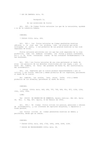 * LEY DE CAMINOS: Arts. 50.
Parágrafo 1o.
De las accesiones de frutos
Art. 660.- Se llaman frutos naturales los que da la naturaleza, ayudada
o no de la industria humana.
CONCORD:
* CODIGO CIVIL: Arts. 659.
Art. 661.- Los frutos naturales se llaman pendientes mientras
adhieren a la cosa que los produce, como las plantas que están
arraigadas al suelo, o los productos de las plantas mientras no han sido
separados de ellas.
Frutos naturales percibidos son los que han sido separados de la cosa
productiva, como las maderas cortadas, las frutas y granos cosechados,
etc.; y se dicen consumidos cuando se han consumido verdaderamente o se
han enajenado.
Art. 662.- Los frutos naturales de una cosa pertenecen al dueño de
ella; sin perjuicio de los derechos constituidos por las leyes, o por un
hecho del hombre, en favor del poseedor de buena fe, del usufructuario,
del arrendatario.
Así, los vegetales que la tierra produce espontáneamente o por el
cultivo, y las frutas, semillas y demás productos de los vegetales, pertenecen
al dueño de la tierra.
Así también, las pieles, lana, astas, leche, cría y demás
productos de los animales, pertenecen al dueño de éstos.
CONCORD:
* CODIGO CIVIL: Arts. 660, 696, 797, 799, 949, 951, 957, 1106, 1354,
1502, 1503, 1504.
LINK:
Ver JUICIO DE REDENCION DE SEMBRIOS, Gaceta Judicial. Año LXI. Serie
IX. Nro. 4. Pág. 403. (Quito, 16 de Febrero de 1959).
Art. 663.- Se llaman frutos civiles los precios, pensiones o cánones
de arrendamiento, y los intereses de capitales exigibles, o impuestos a
fondo perdido.
Los frutos civiles se llaman pendientes mientras se deben; y
percibidos, desde que se cobran.
CONCORD:
* CODIGO CIVIL: Arts. 659, 1756, 1856, 1858, 2099, 2108.
* CODIGO DE PROCEDIMIENTO CIVIL: Arts. 60.
 