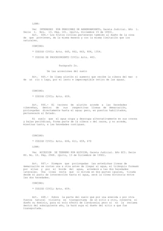 LINK:
Ver INTERESES POR PENSIONES DE ARRENDAMIENTO, Gaceta Judicial. Año 1.
Serie I. Nro. 13. Pág. 101. (Quito, Diciembre 15 de 1893).
Art. 664.- Los frutos civiles pertenecen también al dueño de la cosa
de que provienen, de la misma manera y con la misma limitación que los
naturales.
CONCORD:
* CODIGO CIVIL: Arts. 660, 662, 663, 804, 1354.
* CODIGO DE PROCEDIMIENTO CIVIL: Arts. 483.
Parágrafo 2o.
De las accesiones del suelo
Art. 665.- Se llama aluvión el aumento que recibe la ribera del mar o
de un río o lago, por el lento e imperceptible retiro de las aguas.
CONCORD:
* CODIGO CIVIL: Arts. 659.
Art. 666.- El terreno de aluvión accede a las heredades
ribereñas, dentro de sus respectivas líneas de demarcación,
prolongadas directamente hasta el agua; pero, en puertos habilitados,
pertenecerá al Estado.
El suelo que el agua ocupa y desocupa alternativamente en sus creces
y bajas periódicas, forma parte de la ribera o del cauce, y no accede,
mientras tanto, a las heredades contiguas.
CONCORD:
* CODIGO CIVIL: Arts. 604, 611, 659, 670
LINK:
Ver ACCESION DE TERRENO POR ALUVION, Gaceta Judicial. Año XCI. Serie
XV. No. 10. Pág. 2968. (Quito, 13 de Diciembre de 1990).
Art. 667.- Siempre que prolongadas las antedichas líneas de
demarcación se corten una a otra antes de llegar al agua, el triángulo formado
por ellas y por el borde del agua, accederá a las dos heredades
laterales. Una línea recta que lo divida en dos partes iguales, tirada
desde el punto de intersección hasta el agua, será la línea divisoria entre
las dos heredades.
CONCORD:
* CODIGO CIVIL: Arts. 659.
Art. 668.- Sobre la parte del suelo que por una avenida o por otra
fuerza natural violenta es transportada de un sitio a otro, conserva el
dueño su dominio, para el solo efecto de llevársela; pero si no la reclama
dentro del subsiguiente año, la hará suya el dueño del sitio a que fue
transportada.
 