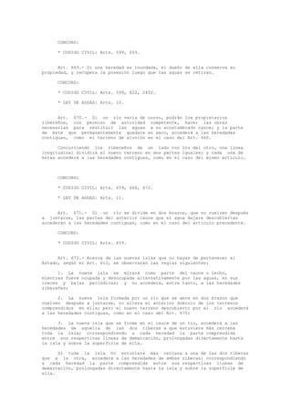 CONCORD:
* CODIGO CIVIL: Arts. 599, 659.
Art. 669.- Si una heredad es inundada, el dueño de ella conserva su
propiedad, y recupera la posesión luego que las aguas se retiran.
CONCORD:
* CODIGO CIVIL: Arts. 599, 822, 2402.
* LEY DE AGUAS: Arts. 10.
Art. 670.- Si un río varía de curso, podrán los propietarios
ribereños, con permiso de autoridad competente, hacer las obras
necesarias para restituir las aguas a su acostumbrado cauce; y la parte
de éste que permanentemente quedare en seco, accederá a las heredades
contiguas, como el terreno de aluvión en el caso del Art. 666.
Concurriendo los ribereños de un lado con los del otro, una línea
longitudinal dividirá el nuevo terreno en dos partes iguales; y cada una de
éstas accederá a las heredades contiguas, como en el caso del mismo artículo.
CONCORD:
* CODIGO CIVIL: Arts. 659, 666, 672.
* LEY DE AGUAS: Arts. 11.
Art. 671.- Si un río se divide en dos brazos, que no vuelven después
a juntarse, las partes del anterior cauce que el agua dejare descubiertas
accederán a las heredades contiguas, como en el caso del artículo precedente.
CONCORD:
* CODIGO CIVIL: Arts. 659.
Art. 672.- Acerca de las nuevas islas que no hayan de pertenecer al
Estado, según el Art. 613, se observarán las reglas siguientes:
1. La nueva isla se mirará como parte del cauce o lecho,
mientras fuere ocupada y desocupada alternativamente por las aguas, en sus
creces y bajas periódicas; y no accederá, entre tanto, a las heredades
ribereñas;
2. La nueva isla formada por un río que se abre en dos brazos que
vuelven después a juntarse, no altera el anterior dominio de los terrenos
comprendidos en ella; pero el nuevo terreno descubierto por el río accederá
a las heredades contiguas, como en el caso del Art. 670;
3. La nueva isla que se forme en el cauce de un río, accederá a las
heredades de aquella de las dos riberas a que estuviere más cercana
toda la isla; correspondiendo a cada heredad la parte comprendida
entre sus respectivas líneas de demarcación, prolongadas directamente hasta
la isla y sobre la superficie de ella.
Si toda la isla no estuviere más cercana a una de las dos riberas
que a la otra, accederá a las heredades de ambas riberas; correspondiendo
a cada heredad la parte comprendida entre sus respectivas líneas de
demarcación, prolongadas directamente hasta la isla y sobre la superficie de
ella.
 