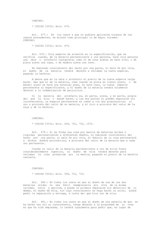 CONCORD:
* CODIGO CIVIL: Arts. 674.
Art. 677.- En los casos a que no pudiere aplicarse ninguna de las
reglas precedentes, se mirará como principal lo de mayor volumen.
CONCORD:
* CODIGO CIVIL: Arts. 674.
Art. 678.- Otra especie de accesión es la especificación, que se
verifica cuando, de la materia perteneciente a una persona, hace otra persona
una obra o artefacto cualquiera; como si de uvas ajenas se hace vino, o de
plata ajena una copa, o de madera ajena una nave.
No habiendo conocimiento del hecho por una parte, ni mala fe por otra,
el dueño de la materia tendrá derecho a reclamar la nueva especie,
pagando la hechura.
A menos que en la obra o artefacto el precio de la nueva especie valga
mucho más que el de la materia, como cuando se pinta en lienzo ajeno, o de
mármol ajeno se hace una estatua; pues, en este caso, la nueva especie
pertenecerá al especificante, y el dueño de la materia tendrá solamente
derecho a la indemnización de perjuicios.
Si la materia del artefacto es, en parte, ajena, y en parte, propia
del que la hizo o mandó hacer, y las dos partes no pueden separarse sin
inconveniente, la especie pertenecerá en común a los dos propietarios; al
uno a prorrata del valor de su materia, y al otro a prorrata del valor de la
suya y de la hechura.
CONCORD:
* CODIGO CIVIL: Arts. 659, 721, 722, 1572.
Art. 679.- Si se forma una cosa por mezcla de materias áridas o
líquidas pertenecientes a diferentes dueños, no habiendo conocimiento del
hecho por una parte, ni mala fe por otra, el dominio de la cosa pertenecerá
a dichos dueños proindiviso, a prorrata del valor de la materia que a cada
uno pertenezca.
Cuando el valor de la materia perteneciente a uno de ellos fuere
considerablemente superior, el dueño de ella tendrá derecho para
reclamar la cosa producida por la mezcla, pagando el precio de la materia
restante.
CONCORD:
* CODIGO CIVIL: Arts. 599, 721, 722.
Art. 680.- En todos los casos en que al dueño de una de las dos
materias unidas no sea fácil reemplazarla por otra de la misma
calidad, valor y aptitud, y pueda la primera separarse sin deterioro de lo
demás, el dueño de ella, sin cuyo conocimiento se haya hecho la unión, podrá
pedir la separación y entrega, a costa del que hizo uso de ella.
Art. 681.- En todos los casos en que al dueño de una materia de que se
ha hecho uso sin su conocimiento, tenga derecho a la propiedad de la cosa
en que ha sido empleada, lo tendrá igualmente para pedir que, en lugar de
 