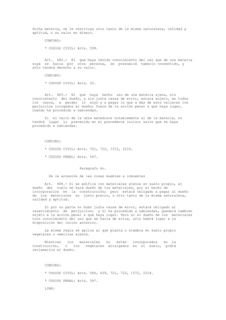 dicha materia, se le restituya otro tanto de la misma naturaleza, calidad y
aptitud, o su valor en dinero.
CONCORD:
* CODIGO CIVIL: Arts. 599.
Art. 682.- El que haya tenido conocimiento del uso que de una materia
suya se hacía por otra persona, se presumirá haberlo consentido, y
sólo tendrá derecho a su valor.
CONCORD:
* CODIGO CIVIL: Arts. 32.
Art. 683.- El que haya hecho uso de una materia ajena, sin
conocimiento del dueño, y sin justa causa de error, estará sujeto, en todos
los casos, a perder lo suyo y a pagar lo que a más de esto valieren los
perjuicios irrogados al dueño; fuera de la acción penal a que haya lugar,
cuando ha procedido a sabiendas.
Si el valor de la obra excediere notablemente al de la materia, no
tendrá lugar lo prevenido en el precedente inciso; salvo que se haya
procedido a sabiendas.
CONCORD:
* CODIGO CIVIL: Arts. 721, 722, 1572, 2214.
* CODIGO PENAL: Arts. 547.
Parágrafo 4o.
De la accesión de las cosas muebles a inmuebles
Art. 684.- Si se edifica con materiales ajenos en suelo propio, el
dueño del suelo se hará dueño de los materiales, por el hecho de
incorporarlos en la construcción; pero estará obligado a pagar al dueño
de los materiales su justo precio, u otro tanto de la misma naturaleza,
calidad y aptitud.
Si por su parte no hubo justa causa de error, estará obligado al
resarcimiento de perjuicios; y si ha procedido a sabiendas, quedará también
sujeto a la acción penal a que haya lugar. Pero si el dueño de los materiales
tuvo conocimiento del uso que se hacía de ellos, sólo habrá lugar a la
disposición del inciso anterior.
La misma regla se aplica al que planta o siembra en suelo propio
vegetales o semillas ajenos.
Mientras los materiales no están incorporados en la
construcción, o los vegetales arraigados en el suelo, podrá
reclamarlos el dueño.
CONCORD:
* CODIGO CIVIL: Arts. 584, 659, 721, 722, 1572, 2214.
* CODIGO PENAL: Arts. 547.
LINK:
 