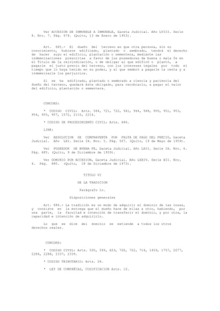 Ver ACCESION DE INMUEBLE A INMUEBLE, Gaceta Judicial. Año LVIII. Serie
8. Nro. 7. Pág. 674. (Quito, 13 de Enero de 1953).
Art. 685.- El dueño del terreno en que otra persona, sin su
conocimiento, hubiere edificado, plantado o sembrado, tendrá el derecho
de hacer suyo el edificio, plantación o sementera, mediante las
indemnizaciones prescritas a favor de los poseedores de buena o mala fe en
el Título de la reivindicación, o de obligar al que edificó o plantó, a
pagarle el justo precio del terreno, con los intereses legales por todo el
tiempo que lo haya tenido en su poder, y al que sembró a pagarle la renta y a
indemnizarle los perjuicios.
Si se ha edificado, plantado o sembrado a ciencia y paciencia del
dueño del terreno, quedará éste obligado, para recobrarlo, a pagar el valor
del edificio, plantación o sementera.
CONCORD:
* CODIGO CIVIL: Arts. 584, 721, 722, 941, 944, 948, 950, 951, 953,
954, 955, 957, 1572, 2110, 2214.
* CODIGO DE PROCEDIMIENTO CIVIL: Arts. 686.
LINK:
Ver RESOLUCION DE COMPRAVENTA POR FALTA DE PAGO DEL PRECIO, Gaceta
Judicial. Año LXI. Serie IX. Nro. 5. Pág. 507. (Quito, 19 de Mayo de 1959).
Ver POSEEDOR DE BUENA FE, Gaceta Judicial. Año LXII. Serie IX. Nro. 6.
Pág. 685. (Quito, 9 de Diciembre de 1959).
Ver DOMINIO POR ACCESION, Gaceta Judicial. Año LXXIV. Serie XII. Nro.
4. Pág. 880. (Quito, 18 de Diciembre de 1973).
TITULO VI
DE LA TRADICION
Parágrafo 1o.
Disposiciones generales
Art. 686.- La tradición es un modo de adquirir el dominio de las cosas,
y consiste en la entrega que el dueño hace de ellas a otro, habiendo, por
una parte, la facultad e intención de transferir el dominio, y por otra, la
capacidad e intención de adquirirlo.
Lo que se dice del dominio se extiende a todos los otros
derechos reales.
CONCORD:
* CODIGO CIVIL: Arts. 595, 599, 603, 700, 702, 714, 1459, 1757, 2077,
2286, 2288, 2337, 2339.
* CODIGO TRIBUTARIO: Arts. 28.
* LEY DE COMPAÑIAS, CODIFICACION Arts. 10.
 