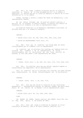 Art. 687.- Se llama tradente la persona que por la tradición
transfiere el dominio de la cosa entregada por él o a su nombre, y
adquirente la persona que por la tradición adquiere el dominio de la cosa
recibida por él o a su nombre.
Pueden entregar y recibir a nombre del dueño sus mandatarios, o sus
representantes legales.
En las ventas forzadas que se hacen por decreto judicial, a
petición de un acreedor, en pública subasta, la persona cuyo dominio se
transfiere es el tradente, y el juez su representante legal.
La tradición hecha por o a un mandatario debidamente autorizado, se
entiende hecha por o al respectivo mandante.
CONCORD:
* CODIGO CIVIL: Arts. 28, 599, 1464, 1595, 1805, 2020, 2064.
* CODIGO DE PROCEDIMIENTO CIVIL: Arts. 477.
Art. 688.- Para que la tradición sea válida debe ser hecha
voluntariamente por el tradente o por su representante.
La tradición que al principio fue inválida, por haberse hecho sin
voluntad del tradente o de su representante, se valida
retroactivamente por la ratificación del que tiene facultad de
enajenar la cosa como dueño o como representante del dueño.
CONCORD:
* CODIGO CIVIL: Arts. 7, 28, 694, 720, 1461, 1710, 1759, 2064, 2314.
Art. 689.- La tradición, para que sea válida, requiere también el
consentimiento del adquirente o de su representante.
Pero la tradición que en su principio fue inválida, por haber faltado
este consentimiento, se valida retroactivamente por la ratificación.
CONCORD:
* CODIGO CIVIL: Arts. 7, 28, 1461, 1710.
Art. 690.- Para que sea válida la tradición en que intervienen
mandatarios o representantes legales, se requiere, además, que éstos obren
dentro de los límites de su mandato o de su representación legal.
CONCORD:
* CODIGO CIVIL: Arts. 28, 719, 1464, 2020, 2064.
LINK:
Ver EXCESO DE PODER, Gaceta Judicial. Año LXXXVI. Serie XIV. Nro.
13. Pág. 3005. (Quito, 6 de Octubre de 1986).
Art. 691.- Para que valga la tradición se requiere un título
translativo de dominio, como el de venta, permuta, donación, etc.
 