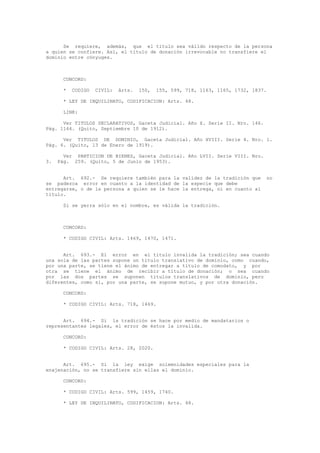 Se requiere, además, que el título sea válido respecto de la persona
a quien se confiere. Así, el título de donación irrevocable no transfiere el
dominio entre cónyuges.
CONCORD:
* CODIGO CIVIL: Arts. 150, 155, 599, 718, 1163, 1165, 1732, 1837.
* LEY DE INQUILINATO, CODIFICACION: Arts. 48.
LINK:
Ver TITULOS DECLARATIVOS, Gaceta Judicial. Año X. Serie II. Nro. 146.
Pág. 1164. (Quito, Septiembre 10 de 1912).
Ver TITULOS DE DOMINIO, Gaceta Judicial. Año XVIII. Serie 4. Nro. 1.
Pág. 6. (Quito, 13 de Enero de 1919).
Ver PARTICION DE BIENES, Gaceta Judicial. Año LVII. Serie VIII. Nro.
3. Pág. 259. (Quito, 5 de Junio de 1953).
Art. 692.- Se requiere también para la validez de la tradición que no
se padezca error en cuanto a la identidad de la especie que debe
entregarse, o de la persona a quien se le hace la entrega, ni en cuanto al
título.
Si se yerra sólo en el nombre, es válida la tradición.
CONCORD:
* CODIGO CIVIL: Arts. 1469, 1470, 1471.
Art. 693.- El error en el título invalida la tradición; sea cuando
una sola de las partes supone un título translativo de dominio, como cuando,
por una parte, se tiene el ánimo de entregar a título de comodato, y por
otra se tiene el ánimo de recibir a título de donación; o sea cuando
por las dos partes se suponen títulos translativos de dominio, pero
diferentes, como si, por una parte, se supone mutuo, y por otra donación.
CONCORD:
* CODIGO CIVIL: Arts. 718, 1469.
Art. 694.- Si la tradición se hace por medio de mandatarios o
representantes legales, el error de éstos la invalida.
CONCORD:
* CODIGO CIVIL: Arts. 28, 2020.
Art. 695.- Si la ley exige solemnidades especiales para la
enajenación, no se transfiere sin ellas el dominio.
CONCORD:
* CODIGO CIVIL: Arts. 599, 1459, 1740.
* LEY DE INQUILINATO, CODIFICACION: Arts. 48.
 