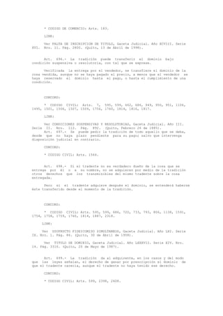 * CODIGO DE COMERCIO: Arts. 183.
LINK:
Ver FALTA DE INSCRIPCION DE TITULO, Gaceta Judicial. Año XCVIII. Serie
XVI. Nro. 11. Pág. 2800. (Quito, 13 de Abril de 1998).
Art. 696.- La tradición puede transferir el dominio bajo
condición suspensiva o resolutoria, con tal que se exprese.
Verificada la entrega por el vendedor, se transfiere el dominio de la
cosa vendida, aunque no se haya pagado el precio, a menos que el vendedor se
haya reservado el dominio hasta el pago, o hasta el cumplimiento de una
condición.
CONCORD:
* CODIGO CIVIL: Arts. 7, 595, 599, 662, 686, 949, 950, 951, 1106,
1495, 1501, 1506, 1507, 1509, 1756, 1760, 1814, 1816, 1817.
LINK:
Ver CONDICIONES SUSPENSIVAS Y RESOLUTORIAS, Gaceta Judicial. Año III.
Serie II. Nro. 112. Pág. 892. (Quito, Febrero 26 de 1885).
Art. 697.- Se puede pedir la tradición de todo aquello que se deba,
desde que no haya plazo pendiente para su pago; salvo que intervenga
disposición judicial en contrario.
CONCORD:
* CODIGO CIVIL: Arts. 1564.
Art. 698.- Si el tradente no es verdadero dueño de la cosa que se
entrega por él o a su nombre, no se adquieren por medio de la tradición
otros derechos que los transmisibles del mismo tradente sobre la cosa
entregada.
Pero si el tradente adquiere después el dominio, se entenderá haberse
éste transferido desde el momento de la tradición.
CONCORD:
* CODIGO CIVIL: Arts. 595, 599, 686, 720, 733, 793, 806, 1138, 1591,
1754, 1758, 1759, 1760, 1814, 1887, 2318.
LINK:
Ver USUFRUCTO FIDEICOMISO SIMULTANEOS, Gaceta Judicial. Año LXI. Serie
IX. Nro. 1. Pág. 86. (Quito, 30 de Abril de 1958).
Ver TITULO DE DOMINIO, Gaceta Judicial. Año LXXXVII. Serie XIV. Nro.
14. Pág. 3316. (Quito, 20 de Mayo de 1987).
Art. 699.- La tradición da al adquirente, en los casos y del modo
que las leyes señalan, el derecho de ganar por prescripción el dominio de
que el tradente carecía, aunque el tradente no haya tenido ese derecho.
CONCORD:
* CODIGO CIVIL: Arts. 599, 2398, 2408.
 