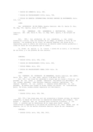 * CODIGO DE COMERCIO: Arts. 580.
* CODIGO DE PROCEDIMIENTO CIVIL: Arts. 798.
* CODIGO DE DERECHO INTERNACIONAL PRIVADO SANCHEZ DE BUSTAMANTE: Arts.
112, 113.
LINK:
Ver ACCESORIOS DE UN FUNDO, Gaceta Judicial. Año II. Serie II. Nro.
98. Pág. 781. (Quito, Junio 27 de 1899).
Ver INMUEBLES POR ADHERENCIA O DESTINACION, Gaceta
Judicial. Año LXX. Serie X. Nro. 13. Pág. 3887. (Quito, 5 de Octubre de
1966).
Art. 589.- Los productos de los inmuebles, y las cosas
accesorias a ellos, como las hierbas de un campo, la madera y fruto de los
árboles, los animales de un vivar, se reputan muebles, aún antes de su
separación, para el efecto de constituir un derecho sobre dichos productos o
cosas en favor de otra persona que el dueño.
Lo mismo se aplica a la tierra o arena de un suelo, a los metales
de una mina, y a las piedras de una cantera.
CONCORD:
* CODIGO CIVIL: Arts. 585, 1740.
* CODIGO DE PROCEDIMIENTO CIVIL: Arts. 806.
* CODIGO PENAL: Arts. 409.
* CODIGO DE PROCEDIMIENTO PENAL 2000: Arts. 36.
LINK:
Ver CONTRATO DE USUFRUCTO DE BANANERAS, Gaceta Judicial. Año LXXVI.
Serie XII. Nro. 11. Pág. 2440. (Quito, 8 de Abril de 1976).
Art. 590.- Las cosas de comodidad u ornato que se clavan o fijan en las
paredes de las casas y pueden removerse fácilmente sin detrimento de
las mismas paredes, como estufas, espejos, cuadros, tapicerías, se
reputan muebles. Si los cuadros o espejos están embutidos en las
paredes, de manera que formen un mismo cuerpo con éstas, se considerarán
parte de ellas, aunque puedan separarse sin detrimento.
CONCORD:
* CODIGO CIVIL: Arts. 585, 586.
Art. 591.- Las cosas que, por ser accesorias a bienes raíces, se reputan
inmuebles, no dejan de serlo por su separación momentánea; por ejemplo, los
bulbos o cebollas que se arrancan para volverlos a plantar, y las
losas o piedras que se desencajan de su lugar para hacer alguna
construcción o reparación y con ánimo de volverlas a él. Pero desde que se
separan, con el fin de darles diferente destino, dejan de ser inmuebles.
CONCORD:
* CODIGO CIVIL: Arts. 585, 586, 2412.
 