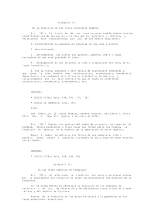 Parágrafo 2o.
De la tradición de las cosas corporales muebles
Art. 700.- La tradición de una cosa corporal mueble deberá hacerse
significando una de las partes a la otra que le transfiere el dominio, y
verificando esta transferencia por uno de los medios siguientes:
1. Permitiéndole la aprehensión material de una cosa presente;
2. Mostrándosela;
3. Entregándole las llaves del granero, almacén, cofre o lugar
cualquiera en que esté guardada la cosa;
4. Encargándose el uno de poner la cosa a disposición del otro, en el
lugar convenido; y,
5. Por la venta, donación u otro título de enajenación conferido al
que tiene la cosa mueble como usufructuario, arrendatario, comodatario,
depositario, o a cualquier otro título no translativo de dominio, y
recíprocamente por el mero contrato en que el dueño se constituye
usufructuario, comodatario, arrendatario, etc.
CONCORD:
* CODIGO CIVIL: Arts. 599, 603, 717, 718.
* CODIGO DE COMERCIO: Arts. 194.
LINK:
Ver TRADICION DE COSAS MUEBLES, Gaceta Judicial. Año LXXVIII. Serie
XIII. Nro. 3. Pág. 475. (Quito, 9 de Junio de 1978).
Art. 701.- Cuando, con permiso del dueño de un predio, se toman en él
piedras, frutos pendientes u otras cosas que forman parte del predio, la
tradición se efectúa en el momento de la separación de estos objetos.
Aquel a quien se debieren los frutos de una sementera, viña o
plantío, podrá entrar a cogerlos, fijándose el día y hora de común acuerdo
con el dueño.
CONCORD:
* CODIGO CIVIL: Arts. 589, 660, 661.
Parágrafo 3o.
De las otras especies de tradición
Art. 702.- Se efectuará la tradición del dominio de bienes raíces
por la inscripción del título en el libro correspondiente del Registro de la
Propiedad.
De la misma manera se efectuará la tradición de los derechos de
usufructo o de uso, de habitación o de servidumbre constituidos en bienes
raíces, y del derecho de hipoteca.
Acerca de la tradición de las minas se estará a lo prevenido en las
leyes especiales respectivas.
 