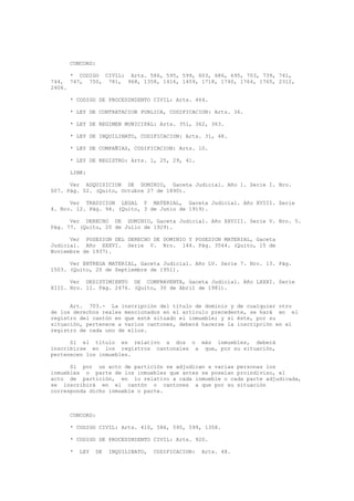 CONCORD:
* CODIGO CIVIL: Arts. 586, 595, 599, 603, 686, 695, 703, 739, 741,
744, 747, 750, 781, 968, 1358, 1416, 1459, 1718, 1740, 1764, 1765, 2312,
2406.
* CODIGO DE PROCEDIMIENTO CIVIL: Arts. 464.
* LEY DE CONTRATACION PUBLICA, CODIFICACION: Arts. 36.
* LEY DE REGIMEN MUNICIPAL: Arts. 351, 362, 363.
* LEY DE INQUILINATO, CODIFICACION: Arts. 31, 48.
* LEY DE COMPAÑIAS, CODIFICACION: Arts. 10.
* LEY DE REGISTRO: Arts. 1, 25, 29, 41.
LINK:
Ver ADQUISICION DE DOMINIO, Gaceta Judicial. Año 1. Serie I. Nro.
007. Pág. 52. (Quito, Octubre 27 de 1890).
Ver TRADICION LEGAL Y MATERIAL, Gaceta Judicial. Año XVIII. Serie
4. Nro. 12. Pág. 94. (Quito, 3 de Junio de 1919).
Ver DERECHO DE DOMINIO, Gaceta Judicial. Año XXVIII. Serie V. Nro. 5.
Pág. 77. (Quito, 20 de Julio de 1929).
Ver POSESION DEL DERECHO DE DOMINIO Y POSESION MATERIAL, Gaceta
Judicial. Año XXXVI. Serie V. Nro. 144. Pág. 3544. (Quito, 15 de
Noviembre de 1937).
Ver ENTREGA MATERIAL, Gaceta Judicial. Año LV. Serie 7. Nro. 13. Pág.
1503. (Quito, 20 de Septiembre de 1951).
Ver DESISTIMIENTO DE COMPRAVENTA, Gaceta Judicial. Año LXXXI. Serie
XIII. Nro. 11. Pág. 2476. (Quito, 30 de Abril de 1981).
Art. 703.- La inscripción del título de dominio y de cualquier otro
de los derechos reales mencionados en el artículo precedente, se hará en el
registro del cantón en que esté situado el inmueble; y si éste, por su
situación, pertenece a varios cantones, deberá hacerse la inscripción en el
registro de cada uno de ellos.
Si el título es relativo a dos o más inmuebles, deberá
inscribirse en los registros cantonales a que, por su situación,
pertenecen los inmuebles.
Si por un acto de partición se adjudican a varias personas los
inmuebles o parte de los inmuebles que antes se poseían proindiviso, el
acto de partición, en lo relativo a cada inmueble o cada parte adjudicada,
se inscribirá en el cantón o cantones a que por su situación
corresponda dicho inmueble o parte.
CONCORD:
* CODIGO CIVIL: Arts. 410, 586, 595, 599, 1358.
* CODIGO DE PROCEDIMIENTO CIVIL: Arts. 920.
* LEY DE INQUILINATO, CODIFICACION: Arts. 48.
 